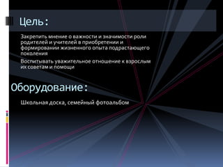 Цель:
 Закрепить мнение о важности и значимости роли
 родителей и учителей в приобретении и
 формировании жизненного опыта подрастающего
 поколения
 Воспитывать уважительное отношение к взрослым
 их советам и помощи


Оборудование:
 Школьная доска, семейный фотоальбом
 