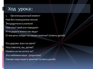 Ход урока:
1.   Организационный момент
Нам без помощников нельзя
Это родители и учителя!
Нам опыт свой они передают
И по дороге жизни нас ведут
О чем речь пойдет на нашем занятии? (ответы детей)


Кто дороже всех на свете?
Что ответите, вы, детям?
Назвать их не хотите ли?
Это любимые ваши (родители)
Какова тема нашего занятия? (ответы детей)
 