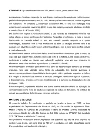 KEYWORDS: Lycopersicon esculentum Mill., vermicompost, protected ambient.


A maioria das hortaliças necessita de quantidades relativamente grandes de nutrientes num
período de tempo quase sempre muito curto, sendo por isso consideradas plantas exigentes
em nutrientes.     O tomateiro (Lycopersicon esculentum Mill.) é uma das hortaliças mais
exigentes em nutrientes (Alverenga, 2000) e uma das mais intensamente adubadas em todo
o mundo (Silva Jr. & Vizzoto, 1989).
De acordo com Tagliari & Grassmann (1995) o uso repetido de fertilizantes minerais nos
solos, aliados a doses contínuas de inseticidas, fungicidas e herbicidas, e mais o manejo
inadequado da camada arável do solo tem causado grande desgaste e a quase
esterilização, acabando com a vida microbiana do solo. A situação descrita veio a se
agravar com advento dos cultivos em ambiente protegido, pois a maior parte destes cultivos
é realizada no solo.
O aparecimento dessas dificuldades levou à busca de novas alternativas para o cultivo de
espécies que exigem tratos culturais intensivos como o tomateiro. Entre essas alternativas,
destaca-se o cultivo de plantas com adubação orgânica, uma vez que possuem os
elementos essenciais à cultura e garantem o bom equilíbrio do solo.
O vermicomposto, produzido pelas minhocas a partir da decomposição aeróbica de diversos
materiais, tem sido utilizado como fonte de adubação. Em termos químicos, o
vermicomposto auxilia na disponibilidade de nitrogênio, cálcio, potássio, magnésio e fósforo.
Em relação a fatores físicos aumenta a aeração, drenagem, retenção de água e nutrientes,
e biologicamente, propicia a ativação microbiológica e o aumento da bioestrutura do solo
(Knäpper, 1990).
Face ao exposto, o presente trabalho teve como objetivo estudar o efeito da aplicação de
vermicomposto como fonte de adubação orgânica na cultura do tomateiro, na tentativa de
reduzir as quantidades de fertilizantes minerais aplicados.


MATERIAL E MÉTODOS
O presente trabalho foi conduzido no período de janeiro a junho de 2003, na área
experimental do Departamento de Fitotecnia (DFt) da Faculdade de Agronomia Eliseu
Maciel (FAEM), no Campus da Universidade Federal de Pelotas (UFPel), localizado no
município de Capão do Leão, Rio Grande do Sul (RS), (atitude de 31º52'32" Sul, longitude
52º21'24" Oeste e altitude de 13 metros).
O experimento foi realizado em estufa plástica com cobertura tipo teto em arco, disposta no
sentido Leste-Oeste, com uma área de 180 m2 e conduzido em solo, classificado como
Planossolo Hidromórfico Eutrófico Solódico.
 