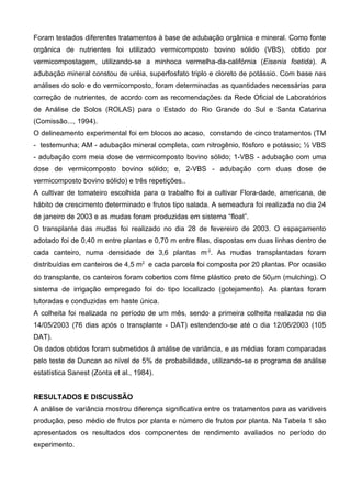 Foram testados diferentes tratamentos à base de adubação orgânica e mineral. Como fonte
orgânica de nutrientes foi utilizado vermicomposto bovino sólido (VBS), obtido por
vermicompostagem, utilizando-se a minhoca vermelha-da-califórnia (Eisenia foetida). A
adubação mineral constou de uréia, superfosfato triplo e cloreto de potássio. Com base nas
análises do solo e do vermicomposto, foram determinadas as quantidades necessárias para
correção de nutrientes, de acordo com as recomendações da Rede Oficial de Laboratórios
de Análise de Solos (ROLAS) para o Estado do Rio Grande do Sul e Santa Catarina
(Comissão..., 1994).
O delineamento experimental foi em blocos ao acaso, constando de cinco tratamentos (TM
- testemunha; AM - adubação mineral completa, com nitrogênio, fósforo e potássio; ½ VBS
- adubação com meia dose de vermicomposto bovino sólido; 1-VBS - adubação com uma
dose de vermicomposto bovino sólido; e, 2-VBS - adubação com duas dose de
vermicomposto bovino sólido) e três repetições..
A cultivar de tomateiro escolhida para o trabalho foi a cultivar Flora-dade, americana, de
hábito de crescimento determinado e frutos tipo salada. A semeadura foi realizada no dia 24
de janeiro de 2003 e as mudas foram produzidas em sistema “float”.
O transplante das mudas foi realizado no dia 28 de fevereiro de 2003. O espaçamento
adotado foi de 0,40 m entre plantas e 0,70 m entre filas, dispostas em duas linhas dentro de
cada canteiro, numa densidade de 3,6 plantas m-2. As mudas transplantadas foram
distribuídas em canteiros de 4,5 m2 e cada parcela foi composta por 20 plantas. Por ocasião
do transplante, os canteiros foram cobertos com filme plástico preto de 50m (mulching). O
sistema de irrigação empregado foi do tipo localizado (gotejamento). As plantas foram
tutoradas e conduzidas em haste única.
A colheita foi realizada no período de um mês, sendo a primeira colheita realizada no dia
14/05/2003 (76 dias após o transplante - DAT) estendendo-se até o dia 12/06/2003 (105
DAT).
Os dados obtidos foram submetidos à análise de variância, e as médias foram comparadas
pelo teste de Duncan ao nível de 5% de probabilidade, utilizando-se o programa de análise
estatística Sanest (Zonta et al., 1984).


RESULTADOS E DISCUSSÃO
A análise de variância mostrou diferença significativa entre os tratamentos para as variáveis
produção, peso médio de frutos por planta e número de frutos por planta. Na Tabela 1 são
apresentados os resultados dos componentes de rendimento avaliados no período do
experimento.
 