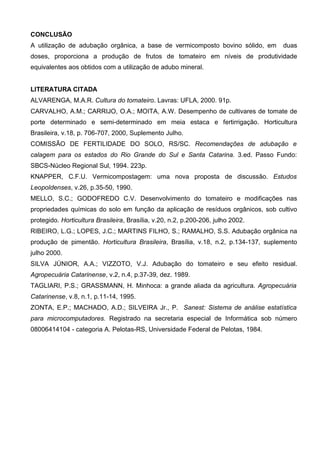 CONCLUSÃO
A utilização de adubação orgânica, a base de vermicomposto bovino sólido, em        duas
doses, proporciona a produção de frutos de tomateiro em níveis de produtividade
equivalentes aos obtidos com a utilização de adubo mineral.


LITERATURA CITADA
ALVARENGA, M.A.R. Cultura do tomateiro. Lavras: UFLA, 2000. 91p.
CARVALHO, A.M.; CARRIJO, O.A.; MOITA, A.W. Desempenho de cultivares de tomate de
porte determinado e semi-determinado em meia estaca e fertirrigação. Horticultura
Brasileira, v.18, p. 706-707, 2000, Suplemento Julho.
COMISSÃO DE FERTILIDADE DO SOLO, RS/SC. Recomendações de adubação e
calagem para os estados do Rio Grande do Sul e Santa Catarina. 3.ed. Passo Fundo:
SBCS-Núcleo Regional Sul, 1994. 223p.
KNAPPER, C.F.U. Vermicompostagem: uma nova proposta de discussão. Estudos
Leopoldenses, v.26, p.35-50, 1990.
MELLO, S.C.; GODOFREDO C.V. Desenvolvimento do tomateiro e modificações nas
propriedades químicas do solo em função da aplicação de resíduos orgânicos, sob cultivo
protegido. Horticultura Brasileira, Brasília, v.20, n.2, p.200-206, julho 2002.
RIBEIRO, L.G.; LOPES, J.C.; MARTINS FILHO, S.; RAMALHO, S.S. Adubação orgânica na
produção de pimentão. Horticultura Brasileira, Brasília, v.18, n.2, p.134-137, suplemento
julho 2000.
SILVA JÚNIOR, A.A.; VIZZOTO, V.J. Adubação do tomateiro e seu efeito residual.
Agropecuária Catarinense, v.2, n.4, p.37-39, dez. 1989.
TAGLIARI, P.S.; GRASSMANN, H. Minhoca: a grande aliada da agricultura. Agropecuária
Catarinense, v.8, n.1, p.11-14, 1995.
ZONTA, E.P.; MACHADO, A.D.; SILVEIRA Jr., P. Sanest: Sistema de análise estatística
para microcomputadores. Registrado na secretaria especial de Informática sob número
08006414104 - categoria A. Pelotas-RS, Universidade Federal de Pelotas, 1984.
 