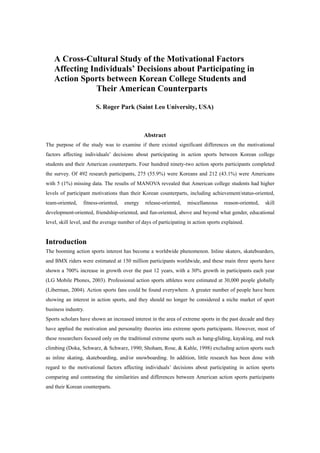 A Cross-Cultural Study of the Motivational Factors
    Affecting Individuals’ Decisions about Participating in
    Action Sports between Korean College Students and
                Their American Counterparts

                        S. Roger Park (Saint Leo University, USA)



                                               Abstract
The purpose of the study was to examine if there existed significant differences on the motivational
factors affecting individuals’ decisions about participating in action sports between Korean college
students and their American counterparts. Four hundred ninety-two action sports participants completed
the survey. Of 492 research participants, 275 (55.9%) were Koreans and 212 (43.1%) were Americans
with 5 (1%) missing data. The results of MANOVA revealed that American college students had higher
levels of participant motivations than their Korean counterparts, including achievement/status-oriented,
team-oriented,    fitness-oriented,   energy   release-oriented,    miscellaneous    reason-oriented,   skill
development-oriented, friendship-oriented, and fun-oriented, above and beyond what gender, educational
level, skill level, and the average number of days of participating in action sports explained.


Introduction
The booming action sports interest has become a worldwide phenomenon. Inline skaters, skateboarders,
and BMX riders were estimated at 150 million participants worldwide, and these main three sports have
shown a 700% increase in growth over the past 12 years, with a 30% growth in participants each year
(LG Mobile Phones, 2003). Professional action sports athletes were estimated at 30,000 people globally
(Liberman, 2004). Action sports fans could be found everywhere. A greater number of people have been
showing an interest in action sports, and they should no longer be considered a niche market of sport
business industry.
Sports scholars have shown an increased interest in the area of extreme sports in the past decade and they
have applied the motivation and personality theories into extreme sports participants. However, most of
these researchers focused only on the traditional extreme sports such as hang-gliding, kayaking, and rock
climbing (Doka, Schwarz, & Schwarz, 1990; Shoham, Rose, & Kahle, 1998) excluding action sports such
as inline skating, skateboarding, and/or snowboarding. In addition, little research has been done with
regard to the motivational factors affecting individuals’ decisions about participating in action sports
comparing and contrasting the similarities and differences between American action sports participants
and their Korean counterparts.
 