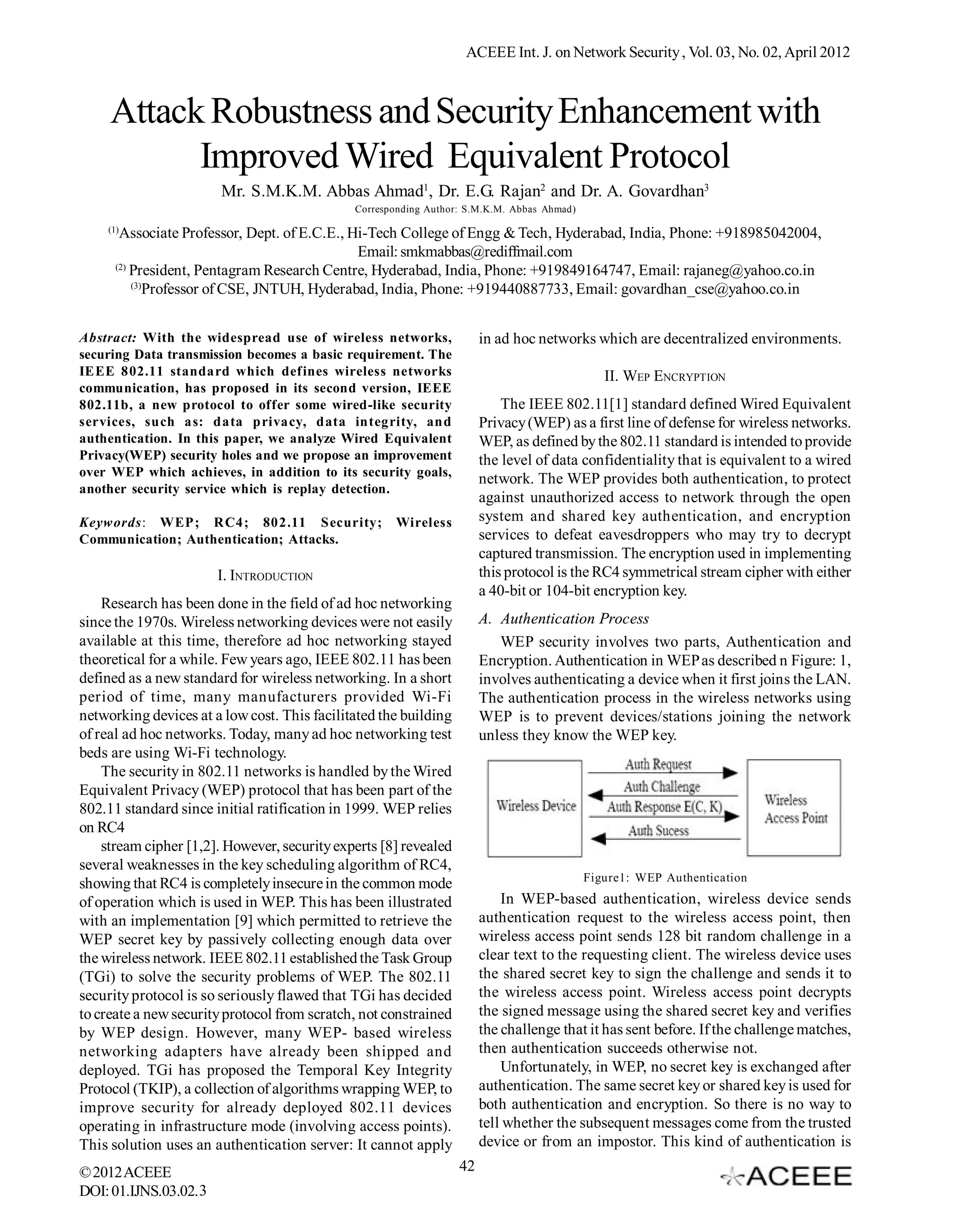 ACEEE Int. J. on Network Security , Vol. 03, No. 02, April 2012



     Attack Robustness and Security Enhancement with
           Improved Wired Equivalent Protocol
                       Mr. S.M.K.M. Abbas Ahmad1, Dr. E.G. Rajan2 and Dr. A. Govardhan3
                                              Corresponding Author: S.M.K.M. Abbas Ahmad)
    (1)
       Associate Professor, Dept. of E.C.E., Hi-Tech College of Engg & Tech, Hyderabad, India, Phone: +918985042004,
                                              Email: smkmabbas@rediffmail.com
      (2)
          President, Pentagram Research Centre, Hyderabad, India, Phone: +919849164747, Email: rajaneg@yahoo.co.in
          (3)
              Professor of CSE, JNTUH, Hyderabad, India, Phone: +919440887733, Email: govardhan_cse@yahoo.co.in


Abstract: With the widespread use of wireless networks,                in ad hoc networks which are decentralized environments.
securing Data transmission becomes a basic requirement. The
IEEE 802.11 standard which defines wireless networks                                           II. WEP ENCRYPTION
communication, has proposed in its second version, IEEE
802.11b, a new protocol to offer some wired-like security                  The IEEE 802.11[1] standard defined Wired Equivalent
services, such as: data privacy, data integrity, and                   Privacy (WEP) as a first line of defense for wireless networks.
authentication. In this paper, we analyze Wired Equivalent             WEP, as defined by the 802.11 standard is intended to provide
Privacy(WEP) security holes and we propose an improvement              the level of data confidentiality that is equivalent to a wired
over WEP which achieves, in addition to its security goals,
                                                                       network. The WEP provides both authentication, to protect
another security service which is replay detection.
                                                                       against unauthorized access to network through the open
Keywords: WEP; RC4; 802.11 Security;                 Wireless          system and shared key authentication, and encryption
Communication; Authentication; Attacks.                                services to defeat eavesdroppers who may try to decrypt
                                                                       captured transmission. The encryption used in implementing
                       I. INTRODUCTION                                 this protocol is the RC4 symmetrical stream cipher with either
                                                                       a 40-bit or 104-bit encryption key.
    Research has been done in the field of ad hoc networking
since the 1970s. Wireless networking devices were not easily           A. Authentication Process
available at this time, therefore ad hoc networking stayed                WEP security involves two parts, Authentication and
theoretical for a while. Few years ago, IEEE 802.11 has been           Encryption. Authentication in WEP as described n Figure: 1,
defined as a new standard for wireless networking. In a short          involves authenticating a device when it first joins the LAN.
period of time, many manufacturers provided Wi-Fi                      The authentication process in the wireless networks using
networking devices at a low cost. This facilitated the building        WEP is to prevent devices/stations joining the network
of real ad hoc networks. Today, many ad hoc networking test            unless they know the WEP key.
beds are using Wi-Fi technology.
    The security in 802.11 networks is handled by the Wired
Equivalent Privacy (WEP) protocol that has been part of the
802.11 standard since initial ratification in 1999. WEP relies
on RC4
    stream cipher [1,2]. However, security experts [8] revealed
several weaknesses in the key scheduling algorithm of RC4,
                                                                                            Figure1: WEP Authentication
showing that RC4 is completely insecure in the common mode
of operation which is used in WEP. This has been illustrated               In WEP-based authentication, wireless device sends
with an implementation [9] which permitted to retrieve the             authentication request to the wireless access point, then
WEP secret key by passively collecting enough data over                wireless access point sends 128 bit random challenge in a
the wireless network. IEEE 802.11 established the Task Group           clear text to the requesting client. The wireless device uses
(TGi) to solve the security problems of WEP. The 802.11                the shared secret key to sign the challenge and sends it to
security protocol is so seriously flawed that TGi has decided          the wireless access point. Wireless access point decrypts
to create a new security protocol from scratch, not constrained        the signed message using the shared secret key and verifies
by WEP design. However, many WEP- based wireless                       the challenge that it has sent before. If the challenge matches,
networking adapters have already been shipped and                      then authentication succeeds otherwise not.
deployed. TGi has proposed the Temporal Key Integrity                      Unfortunately, in WEP, no secret key is exchanged after
Protocol (TKIP), a collection of algorithms wrapping WEP, to           authentication. The same secret key or shared key is used for
improve security for already deployed 802.11 devices                   both authentication and encryption. So there is no way to
operating in infrastructure mode (involving access points).            tell whether the subsequent messages come from the trusted
This solution uses an authentication server: It cannot apply           device or from an impostor. This kind of authentication is
© 2012 ACEEE                                                      42
DOI: 01.IJNS.03.02.3
 