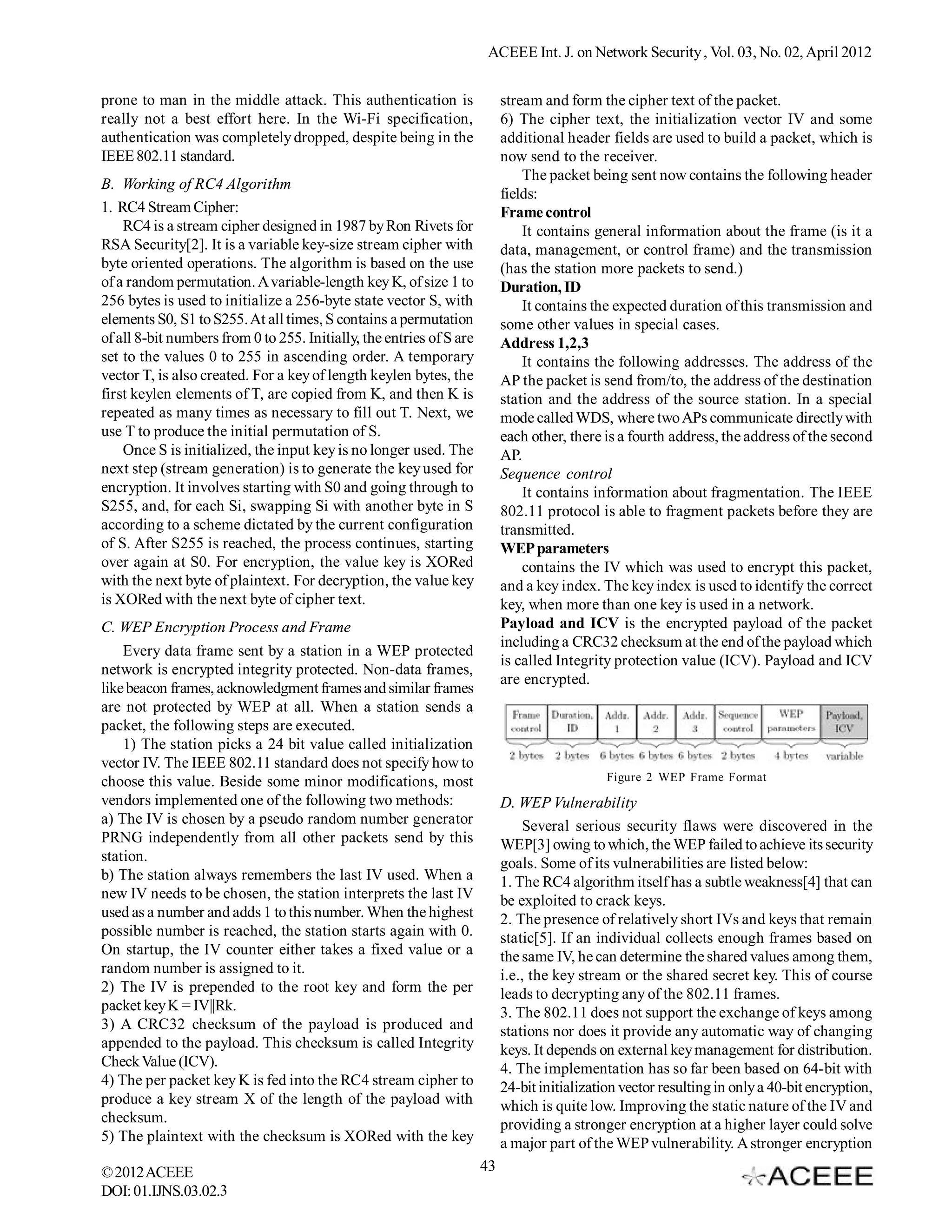ACEEE Int. J. on Network Security , Vol. 03, No. 02, April 2012


prone to man in the middle attack. This authentication is                  stream and form the cipher text of the packet.
really not a best effort here. In the Wi-Fi specification,                 6) The cipher text, the initialization vector IV and some
authentication was completely dropped, despite being in the                additional header fields are used to build a packet, which is
IEEE 802.11 standard.                                                      now send to the receiver.
                                                                               The packet being sent now contains the following header
B. Working of RC4 Algorithm
                                                                           fields:
1. RC4 Stream Cipher:                                                      Frame control
    RC4 is a stream cipher designed in 1987 by Ron Rivets for                  It contains general information about the frame (is it a
RSA Security[2]. It is a variable key-size stream cipher with              data, management, or control frame) and the transmission
byte oriented operations. The algorithm is based on the use                (has the station more packets to send.)
of a random permutation. A variable-length key K, of size 1 to             Duration, ID
256 bytes is used to initialize a 256-byte state vector S, with                It contains the expected duration of this transmission and
elements S0, S1 to S255. At all times, S contains a permutation            some other values in special cases.
of all 8-bit numbers from 0 to 255. Initially, the entries of S are        Address 1,2,3
set to the values 0 to 255 in ascending order. A temporary                     It contains the following addresses. The address of the
vector T, is also created. For a key of length keylen bytes, the           AP the packet is send from/to, the address of the destination
first keylen elements of T, are copied from K, and then K is               station and the address of the source station. In a special
repeated as many times as necessary to fill out T. Next, we                mode called WDS, where two APs communicate directly with
use T to produce the initial permutation of S.                             each other, there is a fourth address, the address of the second
    Once S is initialized, the input key is no longer used. The            AP.
next step (stream generation) is to generate the key used for              Sequence control
encryption. It involves starting with S0 and going through to                  It contains information about fragmentation. The IEEE
S255, and, for each Si, swapping Si with another byte in S                 802.11 protocol is able to fragment packets before they are
according to a scheme dictated by the current configuration                transmitted.
of S. After S255 is reached, the process continues, starting               WEP parameters
over again at S0. For encryption, the value key is XORed                       contains the IV which was used to encrypt this packet,
with the next byte of plaintext. For decryption, the value key             and a key index. The key index is used to identify the correct
is XORed with the next byte of cipher text.                                key, when more than one key is used in a network.
C. WEP Encryption Process and Frame                                        Payload and ICV is the encrypted payload of the packet
                                                                           including a CRC32 checksum at the end of the payload which
    Every data frame sent by a station in a WEP protected
                                                                           is called Integrity protection value (ICV). Payload and ICV
network is encrypted integrity protected. Non-data frames,
                                                                           are encrypted.
like beacon frames, acknowledgment frames and similar frames
are not protected by WEP at all. When a station sends a
packet, the following steps are executed.
    1) The station picks a 24 bit value called initialization
vector IV. The IEEE 802.11 standard does not specify how to
choose this value. Beside some minor modifications, most                                      Figure 2 WEP Frame Format
vendors implemented one of the following two methods:                      D. WEP Vulnerability
a) The IV is chosen by a pseudo random number generator                        Several serious security flaws were discovered in the
PRNG independently from all other packets send by this                     WEP[3] owing to which, the WEP failed to achieve its security
station.                                                                   goals. Some of its vulnerabilities are listed below:
b) The station always remembers the last IV used. When a                   1. The RC4 algorithm itself has a subtle weakness[4] that can
new IV needs to be chosen, the station interprets the last IV              be exploited to crack keys.
used as a number and adds 1 to this number. When the highest               2. The presence of relatively short IVs and keys that remain
possible number is reached, the station starts again with 0.               static[5]. If an individual collects enough frames based on
On startup, the IV counter either takes a fixed value or a                 the same IV, he can determine the shared values among them,
random number is assigned to it.                                           i.e., the key stream or the shared secret key. This of course
2) The IV is prepended to the root key and form the per                    leads to decrypting any of the 802.11 frames.
packet key K = IV||Rk.                                                     3. The 802.11 does not support the exchange of keys among
3) A CRC32 checksum of the payload is produced and                         stations nor does it provide any automatic way of changing
appended to the payload. This checksum is called Integrity                 keys. It depends on external key management for distribution.
Check Value (ICV).                                                         4. The implementation has so far been based on 64-bit with
4) The per packet key K is fed into the RC4 stream cipher to               24-bit initialization vector resulting in only a 40-bit encryption,
produce a key stream X of the length of the payload with                   which is quite low. Improving the static nature of the IV and
checksum.                                                                  providing a stronger encryption at a higher layer could solve
5) The plaintext with the checksum is XORed with the key                   a major part of the WEP vulnerability. A stronger encryption
© 2012 ACEEE                                                          43
DOI: 01.IJNS.03.02.3
 