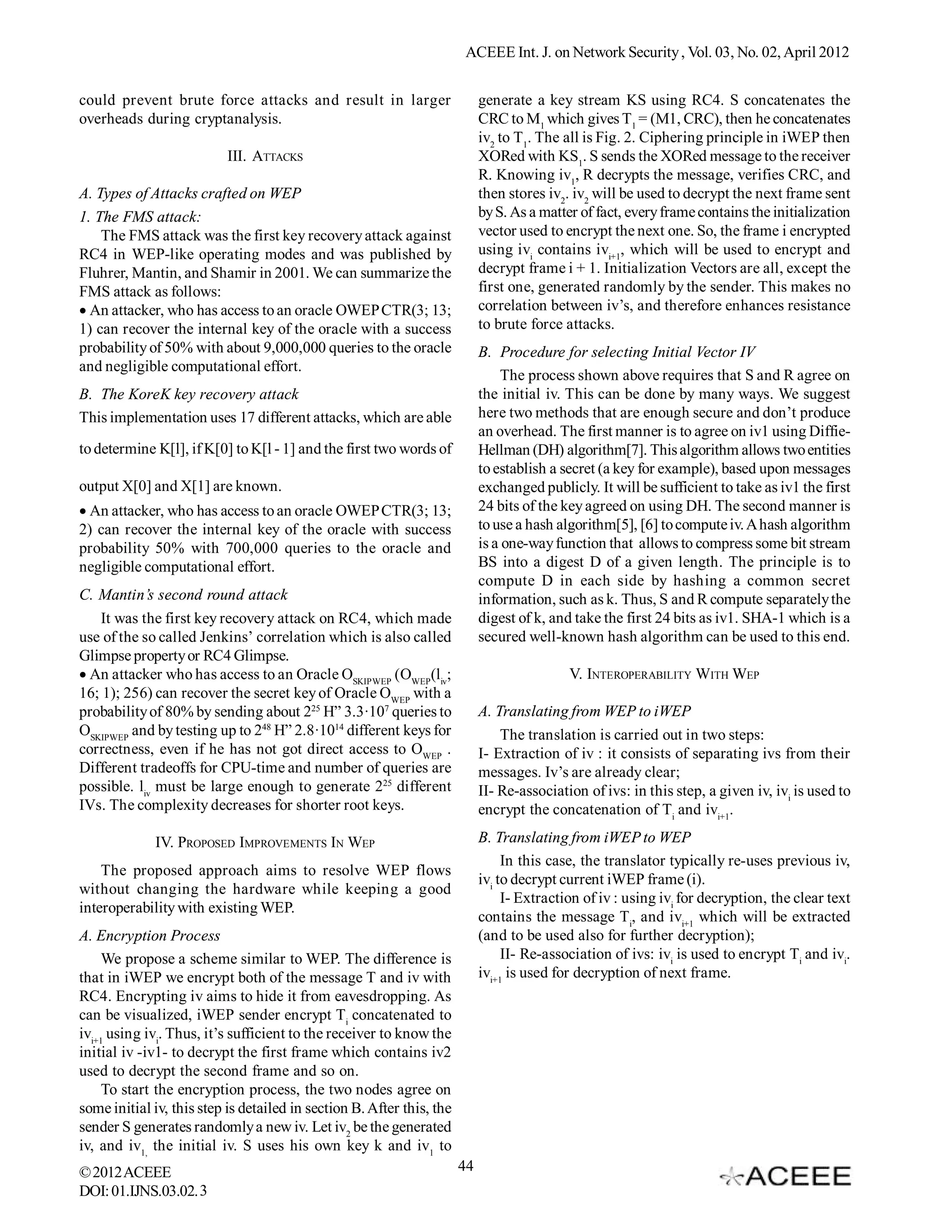 ACEEE Int. J. on Network Security , Vol. 03, No. 02, April 2012


could prevent brute force attacks and result in larger                      generate a key stream KS using RC4. S concatenates the
overheads during cryptanalysis.                                             CRC to M1 which gives T1 = (M1, CRC), then he concatenates
                                                                            iv2 to T1. The all is Fig. 2. Ciphering principle in iWEP then
                           III. ATTACKS                                     XORed with KS1. S sends the XORed message to the receiver
                                                                            R. Knowing iv1, R decrypts the message, verifies CRC, and
A. Types of Attacks crafted on WEP                                          then stores iv2. iv2 will be used to decrypt the next frame sent
1. The FMS attack:                                                          by S. As a matter of fact, every frame contains the initialization
    The FMS attack was the first key recovery attack against                vector used to encrypt the next one. So, the frame i encrypted
RC4 in WEP-like operating modes and was published by                        using ivi contains ivi+1, which will be used to encrypt and
Fluhrer, Mantin, and Shamir in 2001. We can summarize the                   decrypt frame i + 1. Initialization Vectors are all, except the
FMS attack as follows:                                                      first one, generated randomly by the sender. This makes no
An attacker, who has access to an oracle OWEP CTR(3; 13;                  correlation between iv’s, and therefore enhances resistance
1) can recover the internal key of the oracle with a success                to brute force attacks.
probability of 50% with about 9,000,000 queries to the oracle               B. Procedure for selecting Initial Vector IV
and negligible computational effort.
                                                                                 The process shown above requires that S and R agree on
B. The KoreK key recovery attack                                            the initial iv. This can be done by many ways. We suggest
This implementation uses 17 different attacks, which are able               here two methods that are enough secure and don’t produce
                                                                            an overhead. The first manner is to agree on iv1 using Diffie-
to determine K[l], if K[0] to K[l - 1] and the first two words of           Hellman (DH) algorithm[7]. This algorithm allows two entities
                                                                            to establish a secret (a key for example), based upon messages
output X[0] and X[1] are known.                                             exchanged publicly. It will be sufficient to take as iv1 the first
An attacker, who has access to an oracle OWEP CTR(3; 13;                  24 bits of the key agreed on using DH. The second manner is
2) can recover the internal key of the oracle with success                  to use a hash algorithm[5], [6] to compute iv. A hash algorithm
probability 50% with 700,000 queries to the oracle and                      is a one-way function that allows to compress some bit stream
negligible computational effort.                                            BS into a digest D of a given length. The principle is to
                                                                            compute D in each side by hashing a common secret
C. Mantin’s second round attack                                             information, such as k. Thus, S and R compute separately the
   It was the first key recovery attack on RC4, which made                  digest of k, and take the first 24 bits as iv1. SHA-1 which is a
use of the so called Jenkins’ correlation which is also called              secured well-known hash algorithm can be used to this end.
Glimpse property or RC4 Glimpse.
An attacker who has access to an Oracle OSKIPWEP (OWEP(liv;                               V. INTEROPERABILITY WITH WEP
16; 1); 256) can recover the secret key of Oracle OWEP with a
probability of 80% by sending about 225 H” 3.3·107 queries to               A. Translating from WEP to iWEP
OSKIPWEP and by testing up to 248 H” 2.8·1014 different keys for                The translation is carried out in two steps:
correctness, even if he has not got direct access to OWEP .                 I- Extraction of iv : it consists of separating ivs from their
Different tradeoffs for CPU-time and number of queries are                  messages. Iv’s are already clear;
possible. liv must be large enough to generate 225 different                II- Re-association of ivs: in this step, a given iv, ivi is used to
IVs. The complexity decreases for shorter root keys.                        encrypt the concatenation of Ti and ivi+1.

             IV. PROPOSED IMPROVEMENTS IN WEP                               B. Translating from iWEP to WEP
                                                                                 In this case, the translator typically re-uses previous iv,
    The proposed approach aims to resolve WEP flows
                                                                            ivi to decrypt current iWEP frame (i).
without changing the hardware while keeping a good
                                                                                 I- Extraction of iv : using ivi for decryption, the clear text
interoperability with existing WEP.
                                                                            contains the message Ti, and ivi+1 which will be extracted
A. Encryption Process                                                       (and to be used also for further decryption);
     We propose a scheme similar to WEP. The difference is                       II- Re-association of ivs: ivi is used to encrypt Ti and ivi.
that in iWEP we encrypt both of the message T and iv with                   ivi+1 is used for decryption of next frame.
RC4. Encrypting iv aims to hide it from eavesdropping. As
can be visualized, iWEP sender encrypt Ti concatenated to
ivi+1 using ivi. Thus, it’s sufficient to the receiver to know the
initial iv -iv1- to decrypt the first frame which contains iv2
used to decrypt the second frame and so on.
     To start the encryption process, the two nodes agree on
some initial iv, this step is detailed in section B. After this, the
sender S generates randomly a new iv. Let iv2 be the generated
iv, and iv1, the initial iv. S uses his own key k and iv1 to
© 2012 ACEEE                                                           44
DOI: 01.IJNS.03.02. 3
 