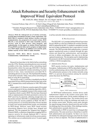 ACEEE Int. J. on Network Security , Vol. 03, No. 02, April 2012



     Attack Robustness and Security Enhancement with
           Improved Wired Equivalent Protocol
                       Mr. S.M.K.M. Abbas Ahmad1, Dr. E.G. Rajan2 and Dr. A. Govardhan3
                                              Corresponding Author: S.M.K.M. Abbas Ahmad)
    (1)
       Associate Professor, Dept. of E.C.E., Hi-Tech College of Engg & Tech, Hyderabad, India, Phone: +918985042004,
                                              Email: smkmabbas@rediffmail.com
      (2)
          President, Pentagram Research Centre, Hyderabad, India, Phone: +919849164747, Email: rajaneg@yahoo.co.in
          (3)
              Professor of CSE, JNTUH, Hyderabad, India, Phone: +919440887733, Email: govardhan_cse@yahoo.co.in


Abstract: With the widespread use of wireless networks,                in ad hoc networks which are decentralized environments.
securing Data transmission becomes a basic requirement. The
IEEE 802.11 standard which defines wireless networks                                           II. WEP ENCRYPTION
communication, has proposed in its second version, IEEE
802.11b, a new protocol to offer some wired-like security                  The IEEE 802.11[1] standard defined Wired Equivalent
services, such as: data privacy, data integrity, and                   Privacy (WEP) as a first line of defense for wireless networks.
authentication. In this paper, we analyze Wired Equivalent             WEP, as defined by the 802.11 standard is intended to provide
Privacy(WEP) security holes and we propose an improvement              the level of data confidentiality that is equivalent to a wired
over WEP which achieves, in addition to its security goals,
                                                                       network. The WEP provides both authentication, to protect
another security service which is replay detection.
                                                                       against unauthorized access to network through the open
Keywords: WEP; RC4; 802.11 Security;                 Wireless          system and shared key authentication, and encryption
Communication; Authentication; Attacks.                                services to defeat eavesdroppers who may try to decrypt
                                                                       captured transmission. The encryption used in implementing
                       I. INTRODUCTION                                 this protocol is the RC4 symmetrical stream cipher with either
                                                                       a 40-bit or 104-bit encryption key.
    Research has been done in the field of ad hoc networking
since the 1970s. Wireless networking devices were not easily           A. Authentication Process
available at this time, therefore ad hoc networking stayed                WEP security involves two parts, Authentication and
theoretical for a while. Few years ago, IEEE 802.11 has been           Encryption. Authentication in WEP as described n Figure: 1,
defined as a new standard for wireless networking. In a short          involves authenticating a device when it first joins the LAN.
period of time, many manufacturers provided Wi-Fi                      The authentication process in the wireless networks using
networking devices at a low cost. This facilitated the building        WEP is to prevent devices/stations joining the network
of real ad hoc networks. Today, many ad hoc networking test            unless they know the WEP key.
beds are using Wi-Fi technology.
    The security in 802.11 networks is handled by the Wired
Equivalent Privacy (WEP) protocol that has been part of the
802.11 standard since initial ratification in 1999. WEP relies
on RC4
    stream cipher [1,2]. However, security experts [8] revealed
several weaknesses in the key scheduling algorithm of RC4,
                                                                                            Figure1: WEP Authentication
showing that RC4 is completely insecure in the common mode
of operation which is used in WEP. This has been illustrated               In WEP-based authentication, wireless device sends
with an implementation [9] which permitted to retrieve the             authentication request to the wireless access point, then
WEP secret key by passively collecting enough data over                wireless access point sends 128 bit random challenge in a
the wireless network. IEEE 802.11 established the Task Group           clear text to the requesting client. The wireless device uses
(TGi) to solve the security problems of WEP. The 802.11                the shared secret key to sign the challenge and sends it to
security protocol is so seriously flawed that TGi has decided          the wireless access point. Wireless access point decrypts
to create a new security protocol from scratch, not constrained        the signed message using the shared secret key and verifies
by WEP design. However, many WEP- based wireless                       the challenge that it has sent before. If the challenge matches,
networking adapters have already been shipped and                      then authentication succeeds otherwise not.
deployed. TGi has proposed the Temporal Key Integrity                      Unfortunately, in WEP, no secret key is exchanged after
Protocol (TKIP), a collection of algorithms wrapping WEP, to           authentication. The same secret key or shared key is used for
improve security for already deployed 802.11 devices                   both authentication and encryption. So there is no way to
operating in infrastructure mode (involving access points).            tell whether the subsequent messages come from the trusted
This solution uses an authentication server: It cannot apply           device or from an impostor. This kind of authentication is
© 2012 ACEEE                                                      42
DOI: 01.IJNS.03.02.3
 