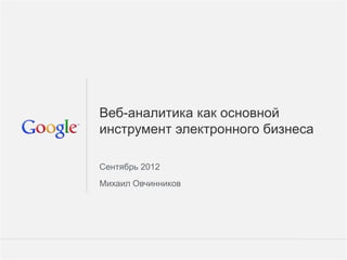 Веб-аналитика как основной
инструмент электронного бизнеса

Сентябрь 2012
Михаил Овчинников




                        Google Confidential and Proprietary   1
 