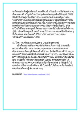 จะมีการประดิษฐ์ฮาร์ดแวร์ ซอฟต์แวร์ หรืออุปกรณ์ใช้สอยต่าง ๆ
ซึงอาจจะสร้างใหม่หรือปรับปรุงดัดแปลงของเดิมที่มีอยูแล้วให้มี
    ่                                                ่
ประสิทธิภาพสูงขึ้นก็ได้ โครงงานลักษณะนี้จะต้องศึกษาและ
วิเคราะห์ความต้องการของผู้ใช้ก่อนแล้วนำา ข้อมูลที่ได้มาใช้ใน
การออกแบบ และพัฒนาสิ่งของนั้น ๆ ต่อจากนั้นต้องมีการทดสอบ
การทำางานหรือทดสอบคุณภาพของสิ่งประดิษฐ์แล้วปรับ ปรุง
แก้ไขให้มีความสมบูรณ์ โครงงานประเภทนี้นักเรียนต้องใช้ความ
รู้เกี่ยวกับเครื่องคอมพิวเตอร์ ภาษาโปรแกรม และเครื่องมือต่าง ๆ
ที่เกี่ยวข้อง รวมทั้งอาจใช้วิธีทางวิศวกรรมฮาร์ดแวร์และ
ซอฟต์แวร์ในการพัฒนาด้วย

5. โครงงานพัฒนาเกม(Game Development)
     เป็นโครงงานพัฒนาซอฟต์แวร์เกมเพื่อความรู้ และ/หรือ
ความเพลิดเพลิน เช่น เกมหมากรุก เกมหมากฮอส เกมการ
คำานวณเลข ซึ่งเกมที่พัฒนาขึ้นนี้น่าจะเน้นให้เป็นเกมที่ไม่รุนแรง
เน้นการใช้สมองเพื่อฝึกคิดอย่างมีหลักการ โครงงานประเภทนี้จะ
มีการออกแบบลักษณะและกฎเกณฑ์การเล่น เพื่อให้น่าสนใจเก่ผู้
เล่น พร้อมทั้งให้ความรู้สอดแทรกไปด้วย ผู้พัฒนาควรจะได้
ทำาการสำารวจและรวบรวมข้อมูลเกี่ยวกับเกมต่าง ๆ ทีมีอยู่ทั่วไป
                                                   ่
และนำามาปรับปรุงหรือพัฒนาขึ้นใหม่เพื่อให้เป็นเกมที่แปลกใหม่
และน่าสนใจแก่ผู้เล่นกลุ่มต่าง ๆ

แหล่งที่มา :   http://blog.eduzones.com/jipatar/85915
 