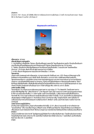 ก
      ก 14.1 3 )       ( R 2548) &   ก ' &8               ก '2    3     2 6    R   ก 7;3       '8&    3
94     * 3   4?           M ก 3    2




                                      ขอมูลของประเทศเวียดนาม




เมืองหลวง :ฮานอย
เมืองสําคัญทางเศรษฐกิจ
1. กรุงโฮจิมนห หรือชื่อเดิม ไซงอน เปนเมืองซึ่งอยูทางตอนใต โดยเปนศูนยกลางธุรกิจ ปจจุบันเปนเมืองทา
               ิ
และเปนเมืองที่ใหญที่สุดของประเทศ ตั้งอยูบนแมนาไซงอน มีพลเมืองประมาณ 5.8 ลานคน
                                                     ้ํ
2. ไฮฟอง เปนเมืองทาที่สําคัญที่สุดของภาคเหนือและใหญเปนอันดับ 3 ของประเทศ โดยมีพลเมือง
ประมาณ 1.8 ลานคน สินคาที่จะเขาสูฮานอยจะผานจากไฮฟอง
3. ดานัง เมืองทาที่อยูตอนกลางของประเทศ มีพลเมือง 1 ลานคน
วัฒนธรรม
เวียตนามมีการผสมผสานดานวัฒนธรรม จากหลายชนชาติ เริมตั้งแต พ.ศ. 432 เวียตนามไดตกอยูภายใต
                                                             ่                                   
อิทธิพลจากจักรพรรดิจนนานกวาพันป ดังนั้น สิ่งกอสราง อาหารการกิน จะมีลักษณะที่คลายคลึงกับ
                         ี
วัฒนธรรมของจีนมาก และยังมีความหลากหลายของผูคนของชาวเขาหลากหลายชนเผาทางภาคเหนือของ
เวียตนาม และเมื่อสมัยทีฝรั่งเศสเขามาปกครอง เวียตนามก็ไดรับอิทธิพลจากวัฒนธรรมฝรั่งเศสดวย ไดแก
                           ่
ตึกที่อยูอาศัยที่ดทันสมัย เปนตึกสีเหลืองสไตลโคโลเนียลที่มีใหพบเห็นมากมาย ดังนันวัฒนธรรมตางๆ ของ
                   ู                                                               ้
เวียตนามจึงมีการผสมผสานกันเปนอยางมาก ทั้งดานที่อยูอาศัย เทศกาล อาหาร เปนตน
                                                           
เทศกาลเต็ด (Tet)
โดยปกติแลว ชาวเวียตนามจะเฉลิมฉลองเทศกาลตางๆ อยางนอย 3-7 วัน ติดตอกัน โดยมีเทศกาลทาง
ศาสนาที่สําคัญที่สุด คือ “เต็ดเหวียนดาน” (Tet Nguyen Dan) มีความหมายวาเทศกาลแหงรุงอรุณแรกของ
ป ที่ชาวบานนิยมเรียกกันสันๆ วา เทศกาลเต็ด เทสกาลจะเริ่มตนขึ้น 1 สัปดาหกอนจะมีวนขึ้นปใหมตาม
                                 ้                                                    ั
จันทรคติ คือ ระหวางปลายเดือนมกราคมถึงตนเดือนกุมภาพันธ ในวันขึน 15 ค่ํา ของวันที่ดวงอาทิตยอยูไกล
                                                                     ้
เสนศูนยสูตรมากที่สุดในฤดูหนาว กับวันที่กลางวันยาวเทากับกลางคืน ในฤดูใบไมผลิ เทศกาลนี้เปนการ
เฉลิมฉลองในภาพรวมทั้งหมดของความเชื่อในเทพเจา ลัทธิเตา ขงจื๊อ และศาสนาพุทธ รวมถึงการเคารพ
บรรพบุรุษ
เทศกาลกลางฤดูใบไมรวง          
สําหรับเทศกาลฤดูใบไมรวง นับตามจันทรคติตรงกับวันขึน 15 ค่ํา เดือน 8 ของทุกป ชาวบานจัดประกวด
                                                        ้
“ขนมบันตรังทู” หรือ ขนมเปยะโกญวน ทีมีรูปรางกลม มีไสถั่วและไสผลไม พรอมทั้งจัดขบวนแหเชิดมังกร
                                   
เพื่อแสดงความเคารพตอพระจันทร ซึ่งในบางหมูบานอาจประดับโคมไฟพรอมทั้งจัดงานขับรองเพลงพืนบาน
                                                                                                   ้
ศาสนา
เวียดนามไมมีศาสนาประจําชาติ โดยรัฐธรรมนูญใหอิสระในการเลือกนับถือศาสนา โดยปจจุบันประชากรสวน
ใหญนับถือศาสนาพุทธ ประมาณ 90 เปอรเซ็นต นับถือศาสนาคริสต ประมาณ 7 เปอรเซ็นต และที่เหนือนับ
ถือศาสนาอืนๆ อีก 3 เปอรเซ็นต
             ่
ภาษา
 