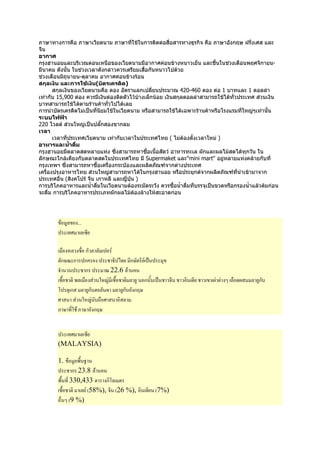 ภาษาทางการคือ ภาษาเวียตนาม ภาษาทีใชในการติดตอสื่อสารทางธุรกิจ คือ ภาษาอังกฤษ ฝรั่งเศส และ
                                          ่
จีน
อากาศ
กรุงฮานอยและบริเวณตอนเหนือของเวียดนามมีอากาศคอนขางหนาวเย็น และชื้นในชวงเดือนพฤศจิกายน-
มีนาคม ดังนั้น ในชวงเวลาดังกลาวควรเตรียมเสื้อกันหนาวไปดวย
ชวงเดือนมิถุนายน-ตุลาคม อากาศคอนขางรอน
สกุลเงิน และการใชเงิน(บัตรเครดิต)
       สกุลเงินของเวียตนามคือ ดอง อัตราแลกเปลี่ยนประมาณ 420-460 ดอง ตอ 1 บาทและ 1 ดอลลา
เทากับ 15,900 ดอง ควรมีเงินดองติดตัวไวบางเล็กนอย เงินสกุลดอลลาสามารถใชไดทั่วประเทศ สวนเงิน
                                            
บาทสามารถใชไดตามรานคาทั่วไปไดเลย
การนําบัตรเครดิตไมเปนที่นยมใชในเวียดนาม หรือสามารถใชไดเฉพาะรานคาหรือโรงแรมที่ใหญๆเทานั้น
                           ิ
ระบบไฟฟา
220 โวลต สวนใหญเปนปลั๊กสองขากลม
เวลา
       เวลาที่ประเทศเวียดนาม เทากับเวลาในประเทศไทย ( ไมตองตั้งเวลาใหม )
อาหารและน้าดืม ํ ่
กรุงฮานอยมีตลาดสดหลายแหง ซึ่งสามารถหาซื้อเนื้อสัตว อาหารทะเล ผักและผลไมสดไดทุกวัน ใน
ลักษณะใกลเคียงกับตลาดสดในประเทศไทย มี Supermaket และ"mini mart" อยูหลายแหงคลายกับที่
กรุงเทพฯ ซึ่งสามารถหาซื้อเครื่องกระปองและผลิตภัณฑจากตางประเทศ
เครื่องปรุงอาหารไทย สวนใหญสามารถหาไดในกรุงฮานอย หรือประยุกตจากผลิตภัณฑที่นําเขามาจาก
ประเทศอื่น (สิงคโปร จีน เกาหลี และญี่ปน )
                                       ุ
การบริโภคอาหารและน้าดืมในเวียดนามตองระมัดระวัง ควรซื้อน้ําดืมที่บรรจุเปนขวดหรือกรองน้ําแลวตมกอน
                       ํ ่                                     ่
จะดื่ม การบริโภคอาหารประเภทผักผลไมตองลางใหสะอาดกอน




             9* ...
              (% * +

             ! * ! ก**         .
        *ก/E ก ก                 2 ) ก/ . C
         3           ก       E 22.6 *
           !    #* !        A !         * 9 ก    C                      6    J *! 6     * 9ก?
        ' ก * ก?Q *    9          * ก? กG/
                                    9
        %             A ?>! %         *
        : / ( : / กG/


          (% * +
        (MALAYSIA)

        1.     *#! 0
               9
              ก 23.8 *
        #! ( 330,433        ก'*
          !       * . (58%), (26 %),            (7%)
         ! J (9 %)
 