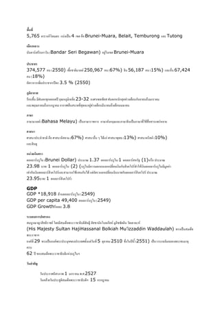 (&) *
5,765                    ก'*     ? C 4    ! Brunei-Muara, Belait, Temburong * Tutong

    &       '
?       .       ?ก       (Bandar Seri Begawan)           9    Brunei-Muara

  %ก
374,577                   (2550) !       * . 250,967         (67%)   56,187         (15%) * ! 67,424
  (18%)
   ก #                    ก 4* 3.5 % (2550)

+  ก
   ! N ก ก * 4 E :9 * 23-32 % +* + N ก ก                              ! ก      > ก
* #G/: > ก ก"   ก% 5 ? (   9  !     > ! /

+,
:/          * . (Bahasa Melayu) C : /           ก : / กG/ * : /        C :/(    !     # *


%     3                   ! %     * (67%) %      ! J) ก%       #(2 (13%) %           . (10%)
 *Q 9

  ' #
  ** .? 9) (Brunei Dollar)     E 1.37 ** .? 9) /1 ** . 0 (1) !        E
23.98 ? (/ 1 ** .? 9) (2) (? 9)      ก* *ก *     ก? ' .(3     ** .? 9) 9*
( ก?      ** . ' . *    > ( ก )        *ก *    ? (ก? ** . ' .    E
23.95? (/ 1 ** . ' .)

GDP
GDP *18,918 *    ** .? 9) (2549)
GDP per capita 49,400 ** .? 9) (2549)
GDP Growth * 3.8

  3 3ก ก$
  ?9 E A (2 . '       5#       2? Q A Q + *'?* ก . 9 ++   * .
(His Majesty Sultan HajiHassanal Bolkiah Mu’izzaddin Waddaulah) (                                C     5
#      K
   .( 29 ( C    .#              (%      ( 5 * 2510 +    4 (2551) C * * #
  ?
62 4       5#      2?    ? 9) K

' .$

                         ก%     : #1 ก   #.%.2527
                     *           9  5#    2? K 15 ก ก"
 