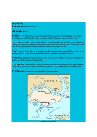 ขอมูลทั่วไป
ชื่อทางการ สาธารณรัฐสิงคโปร

เมืองหลวง สิงคโปร

พื้นที่ 697.1 ตารางกิโลเมตร ยอดเขาสูงที่สุดคือ Bukit Timah แมน้ําสายหลักคือ Singapore และ Rochor
สิงคโปรมีถนน และรถไฟเชื่อมกับมาเลเซีย ณ Singapore/Johor Causeway ระยะทางประมาณ 6 กม.

ประชากร 4.2 ลานคน (ชาวจีน 76% ชาวมาเลย 13.7% ชาวอินเดีย 8.4% และอื่นๆ 1.9% ) ซึ่งอยูกันโดย
ไมมีปญหา ความขัดแยงดานเชื้อชาติ นอกจากนี้สิงคโปรยังเปนประเทศในเอเชียที่มีการวางแผนครอบครัวไดดีมาก
จนทําใหจํานวนประชากรลดลง และกอใหเกิดปญหาการขาดแคลนแรงงานในอนาคต

ภาษา ภาษาทางราชการ คือ ภาษามาเลย จีนกลาง ทมิฬ และอังกฤษ สิงคโปรสงเสริมใหประชาชนพูด 2 ภาษา
โดยเฉพาะจีนกลาง ในขณะที่ภาษาอังกฤษเปนภาษาที่ใชในการติดตองานและในชีวิตประจําวัน

ศาสนา 51% นับถือศาสนาพุทธ ลัทธิเตาและขงจื๊อ 15% นับถือศาสนาอิสลาม 4% นับถือศาสนาฮินดู 15%
นับถือศาสนาคริสต และรอยละที่เหลือคือลัทธิอื่นๆ

การปกครอง ระบบสาธารณรัฐ มีประธานาธิบดีเปนประมุข และมีนายกรัฐมนตรีเปนหัวหนารัฐบาล รัฐสภามี
วาระคราวละ 5 ป นโยบายตางประเทศสิงคโปรเนนดานเศรษฐกิจ เทคโนโลยีและการลงทุนจากตางประเทศ

อากาศ รอนชื้น มีฝนตกตลอดป อุณหภูมิเฉลี่ย 26.8 องศาเซลเซียส




                                           แผนที่ประเทศสิงคโปร
 
