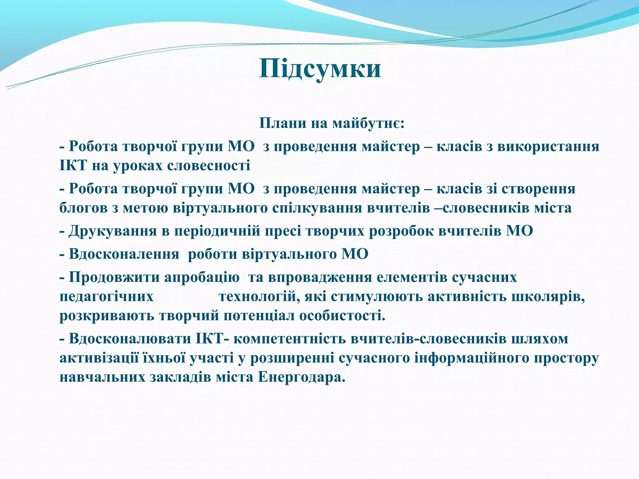 Підсумки
                             Плани на майбутнє:
- Робота творчої групи МО з проведення майстер – класів з використання
ІКТ на уроках словесності
- Робота творчої групи МО з проведення майстер – класів зі створення
блогов з метою віртуального спілкування вчителів –словесників міста
- Друкування в періодичній пресі творчих розробок вчителів МО
- Вдосконалення роботи віртуального МО
- Продовжити апробацію та впровадження елементів сучасних
педагогічних           технологій, які стимулюють активність школярів,
розкривають творчий потенціал особистості.
- Вдосконалювати ІКТ- компетентність вчителів-словесників шляхом
активізації їхньої участі у розширенні сучасного інформаційного простору
навчальних закладів міста Енергодара.
 