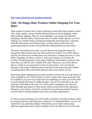 http://www.babynest.com.au/baby-products/

Title : Do Happy-Baby Products Online Shopping For Your
Baby!
Many people or parents find it much confusing to select their baby products online.
Also, many parents always find the difference between local shopping online
baby products shopping. Here are some highlights, you can get the important
advantages that this choice will provide such as comfort, better options, as well as
offering you with the choice of studying testimonials and doing price evaluation.
With the information you'll find out here, you'll be able to easily take your
purchasing initiatives on the web and find the child products you need easily.

The main favourable asset is that you will discover by using this means for
buying best baby products for your child will be the comfort. You will be able to
quickly store from your residing space area, bed space, cooking area area, or your
office. Regardless of where you are or what you're doing, you will have the
comfort of looking through a wide range of different online places to discover the
items that you need for your valuable little child. Moreover, you will be able to
take as a while as you need when it comes to item choice. You can look for
through a wide range of different places and look for the items you need without
concerning about other individuals getting to those items before you do.

Processing online shopping for your baby products will provide you wide choice of
items available to you. You'll be able to create a choice from many items that will
be available to you, and if you don't discover something you need, you will be able
to easily identify that item at a different place. You are not restricted to any one
particular child shop on the web. You will be able to propagate your time and
effort through many places to find exactly what you need and for the right price.
Moreover, your choices will not be restricted to any particular producer because
you'll be able to evaluate products and costs over many organizations.


It will be a great advantage your will be able to purchase your baby products online
by studying opinions and using price evaluation. As mentioned before, you are not
restricted to any particular produce which allows you to select among many
different organizations that will be available on the web. Moreover, you'll be able
 