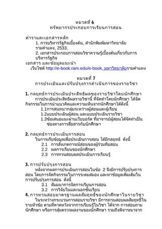 หมวดที่ 6
             ทรัพ ยากรประกอบการเรีย นการสอน

ตำา ราและเอกสารหลัก
       1. การบริหารรัฐกิจเบื้องต้น, สำานักพิมพ์มหาวิทยาลัย
       รามคำาแหง, 2533.
       2. เอกสารประกอบการสอนวิชาความรู้เบื้องต้นเกี่ยวกับการ
       บริหารรัฐกิจ
เอกสาร และข้อ มูล แนะนำา
   เว็บไซต์ http://e-book.ram.edu/e-book. มหาวิทยาลัยรามคำาแหง

                        หมวดที่ 7
     การประเมิน และปรับ ปรุง การดำา เนิน การของรายวิช า

1. กลยุท ธ์ก ารประเมิน ประสิท ธิผ ลของรายวิช าโดยนัก ศึก ษา
     การประเมินประสิทธิผลรายวิชานี้ ที่จัดทำาโดยนักศึกษา ได้จัด
กิจกรรมในการนำาแนวคิดและความเห็นจากนักศึกษาได้ดังนี้
        1.1การสนทนากลุ่มระหว่างผู้สอนและผู้เรียน
        1.2แบบประเมินผู้สอน และแบบประเมินรายวิชา
        1.3ข้อเสนอแนะผ่านเว็บบอร์ด ทีอาจารย์ผู้สอนได้จัดทำาเป็น
                                       ่
            ช่องทางการสื่อสารกับนักศึกษา

2. กลยุท ธ์ก ารประเมิน การสอน
     ในการเก็บข้อมูลเพื่อประเมินการสอน ได้มีกลยุทธ์ ดังนี้
        2.1 การสังเกตการณ์สอนของผู้ร่วมทีมสอน
        2.2 ผลการเรียนของนักศึกษา
        2.3 การทวนสอบผลประเมินการเรียนรู้

3. การปรับ ปรุง การสอน
      หลังจากผลการประเมินการสอนในข้อ 2 จึงมีการปรับปรุงการ
สอน โดยการจัดกิจกรรมในการระดมสมอง และหาข้อมูลเพิ่มเติมใน
การปรับปรุงการสอน ดังนี้
          3.1 สัมมนาการจัดการเรียนการสอน
          3.2 การวิจัยในและนอกชั้นเรียน
4. การทวนสอบมาตรฐานผลสัม ฤทธิ์ข องนัก ศึก ษาในรายวิช า
      ในระหว่างกระบวนการสอนรายวิชา มีการทวนสอบผลสัมฤทธิ์ใน
รายหัวข้อ ตามที่คาดหวังจากการเรียนรู้ในวิชา ได้จาก การสอบถาม
นักศึกษา หรือการสุ่มตรวจผลงานของนักศึกษา รวมถึงพิจารณาจาก
 