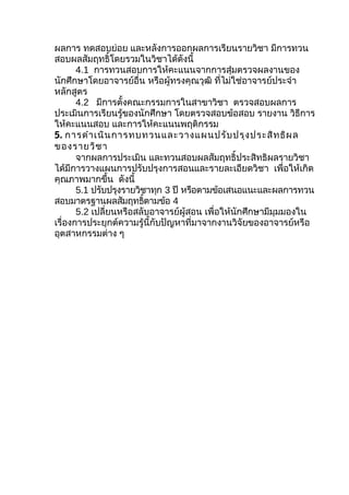 ผลการ ทดสอบย่อย และหลังการออกผลการเรียนรายวิชา มีการทวน
สอบผลสัมฤทธิ์โดยรวมในวิชาได้ดังนี้
       4.1 การทวนสอบการให้คะแนนจากการสุ่มตรวจผลงานของ
นักศึกษาโดยอาจารย์อื่น หรือผู้ทรงคุณวุฒิ ที่ไม่ใช่อาจารย์ประจำา
หลักสูตร
       4.2 มีการตั้งคณะกรรมการในสาขาวิชา ตรวจสอบผลการ
ประเมินการเรียนรู้ของนักศึกษา โดยตรวจสอบข้อสอบ รายงาน วิธีการ
ให้คะแนนสอบ และการให้คะแนนพฤติกรรม
5. การดำา เนิน การทบทวนและวางแผนปรับ ปรุง ประสิท ธิผ ล
ของรายวิช า
       จากผลการประเมิน และทวนสอบผลสัมฤทธิ์ประสิทธิผลรายวิชา
ได้มีการวางแผนการปรับปรุงการสอนและรายละเอียดวิชา เพื่อให้เกิด
คุณภาพมากขึ้น ดังนี้
       5.1 ปรับปรุงรายวิชาทุก 3 ปี หรือตามข้อเสนอแนะและผลการทวน
สอบมาตรฐานผลสัมฤทธิตามข้อ 4
                         ์
       5.2 เปลี่ยนหรือสลับอาจารย์ผู้สอน เพื่อให้นักศึกษามีมุมมองใน
เรื่องการประยุกต์ความรู้นี้กับปัญหาที่มาจากงานวิจัยของอาจารย์หรือ
อุตสาหกรรมต่าง ๆ
 