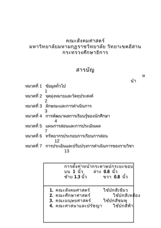 คณะสัง คมศาสตร์
 มหาวิท ยาลัย มหามกุฏ ราชวิท ยาลัย วิท ยาเขตอีส าน
               กระทรวงศึก ษาธิก าร


                           สารบัญ
                                                             ห
                                                       น้า
หมวดที่ 1 ข้อมูลทั่วไป
          1
หมวดที่ 2 จุดมุ่งหมายและวัตถุประสงค์
          2
หมวดที่ 3 ลักษณะและการดำาเนินการ
          3
หมวดที่ 4 การพัฒนาผลการเรียนรู้ของนักศึกษา
                 4
หมวดที่ 5 แผนการสอนและการประเมินผล
          7
หมวดที่ 6 ทรัพยากรประกอบการเรียนการสอน
                 12
หมวดที่ 7 การประเมินและปรับปรุงการดำาเนินการของรายวิชา
                     13


                     การตั้ง ค่า หน้า กระดาษปกระยะขอบ
                     บน 1 นิ้ว         ล่า ง 0.8 นิ้ว
                     ซ้า ย 1.3 นิ้ว          ขวา 0.8 นิ้ว


            1.   คณะสัง คมศาสตร์    ใช้ป กสีเ ขีย ว
            2.   คณะศึก ษาศาสตร์         ใช้ป กสีเ หลือ ง
            3.   คณะมนุษ ยศาสตร์    ใช้ป กสีช มพู
            4.   คณะศาสนาและปรัช ญา      ใช้ป กสีฟ ้า
 