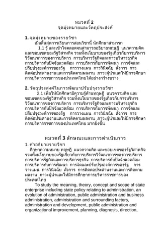หมวดที่ 2
                 จุด มุ่ง หมายและวัต ถุป ระสงค์

1. จุด มุ่ง หมายของรายวิช า
      เมื่อสิ้นสุดการเรียนการสอนวิชานี้ นักศึกษาสามารถ
        1.1 รู้ และเข้าใจตลอดจนสามารถอธิบายทฤษฎี แนวความคิด
และขอบเขตของรัฐวิสาหกิจ รวมทั้งนโยบายของรัฐเกี่ยวกับการบริหาร
วิวัฒนาการของการบริหาร การบริหารรัฐกิจและการบริหารธุรกิจ
การบริหารกับปัจจัยแวดล้อม การบริหารกับการพัฒนา การจัดและ
ปรับปรุงองค์การของรัฐ การวางแผน การวินิจฉัย สั่งการ การ
ติดต่อประสานงานและการติดตามผลงาน ภาวะผู้นำาและให้มีการศึกษา
การบริหารราชการของประเทศไทยได้อย่างกว้างขวาง

2. วัต ถุป ระสงค์ใ นการพัฒ นาปรับ ปรุง รายวิช า
        2.1 เพื่อให้นักศึกษามีความรู้ด้านทฤษฎี แนวความคิด และ
ขอบเขตของรัฐวิสาหกิจ รวมทั้งนโยบายของรัฐเกี่ยวกับการบริหาร
วิวัฒนาการของการบริหาร การบริหารรัฐกิจและการบริหารธุรกิจ
การบริหารกับปัจจัยแวดล้อม การบริหารกับการพัฒนา การจัดและ
ปรับปรุงองค์การของรัฐ การวางแผน การวินิจฉัย สั่งการ การ
ติดต่อประสานงานและการติดตามผลงาน ภาวะผู้นำาและให้มีการศึกษา
การบริหารราชการของประเทศไทย มากยิ่งขึ้น


          หมวดที่ 3 ลัก ษณะและการดำา เนิน การ
1. คำา อธิบ ายรายวิช า
   ศึกษาความหมาย ทฤษฎี แนวความคิด และขอบเขตของรัฐวิสาหกิจ
รวมทั้งนโยบายของรัฐเกี่ยวกับการบริหารวิวัฒนาการของการบริหาร
การบริหารรัฐกิจและการบริหารธุรกิจ การบริหารกับปัจจัยแวดล้อม
การบริหารกับการพัฒนา การจัดและปรับปรุงองค์การของรัฐ การ
วางแผน การวินิจฉัย สั่งการ การติดต่อประสานงานและการติดตาม
ผลงาน ภาวะผู้นำาและให้มีการศึกษาการบริหารราชการของ
ประเทศไทย
      To study the meaning, theory, concept and scope of state
enterprise including state policy relating to administration, an
evolution of administration, public administration and business
administration, administration and surrounding factors,
administration and development, public administration and
organizational improvement, planning, diagnosis, direction,
 