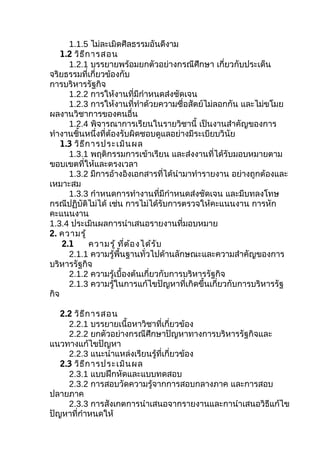 1.1.5 ไม่ละเมิดศีลธรรมอันดีงาม
    1.2 วิธ ีก ารสอน
      1.2.1 บรรยายพร้อมยกตัวอย่างกรณีศึกษา เกี่ยวกับประเด็น
จริยธรรมที่เกี่ยวข้องกับ
การบริหารรัฐกิจ
      1.2.2 การให้งานที่มีกำาหนดส่งชัดเจน
      1.2.3 การให้งานที่ทำาด้วยความซื่อสัตย์ไม่ลอกกัน และไม่ขโมย
ผลงานวิชาการของคนอื่น
      1.2.4 พิจารณาการเรียนในรายวิชานี้ เป็นงานสำาคัญของการ
ทำางานชิ้นหนึ่งที่ต้องรับผิดชอบดูแลอย่างมีระเบียบวินัย
    1.3 วิธ ีก ารประเมิน ผล
      1.3.1 พฤติกรรมการเข้าเรียน และส่งงานที่ได้รับมอบหมายตาม
ขอบเขตที่ให้และตรงเวลา
      1.3.2 มีการอ้างอิงเอกสารที่ได้นำามาทำารายงาน อย่างถูกต้องและ
เหมาะสม
      1.3.3 กำาหนดการทำางานที่มีกำาหนดส่งชัดเจน และมีบทลงโทษ
กรณีปฏิบัติไม่ได้ เช่น การไม่ได้รับการตรวจให้คะแนนงาน การหัก
คะแนนงาน
1.3.4 ประเมินผลการนำาเสนอรายงานที่มอบหมาย
2. ความรู้
    2.1       ความรู้ ที่ต ้อ งได้ร ับ
      2.1.1 ความรู้พื้นฐานทั่วไปด้านลักษณะและความสำาคัญของการ
บริหารรัฐกิจ
      2.1.2 ความรู้เบื้องต้นเกี่ยวกับการบริหารรัฐกิจ
      2.1.3 ความรู้ในการแก้ไขปัญหาที่เกิดขึ้นเกี่ยวกับการบริหารรัฐ
กิจ

   2.2 วิธ ีก ารสอน
     2.2.1 บรรยายเนื้อหาวิชาที่เกี่ยวข้อง
     2.2.2 ยกตัวอย่างกรณีศึกษาปัญหาทางการบริหารรัฐกิจและ
แนวทางแก้ไขปัญหา
     2.2.3 แนะนำาแหล่งเรียนรู้ที่เกี่ยวข้อง
   2.3 วิธ ีก ารประเมิน ผล
     2.3.1 แบบฝึกหัดและแบบทดสอบ
     2.3.2 การสอบวัดความรู้จากการสอบกลางภาค และการสอบ
ปลายภาค
     2.3.3 การสังเกตการนำาเสนอจากรายงานและกานำาเสนอวิธีแก้ไข
ปัญหาที่กำาหนดให้
 