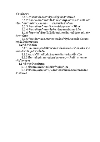ต้อ งพัฒ นา
      5.1.1 การสื่อสารและการใช้เทคโนโลยีสารสนเทศ
      5.1.2 พัฒนาทักษะในการสื่อสารทั้งการพูด การฟัง การแปล การ
เขียน โดยการทำารายงาน และ       นำาเสนอในชั้นเรียน
      5.1.3 พัฒนาทักษะในการวิเคราะห์ข้อมูลจากกรณีศึกษา
      5.1.4 พัฒนาทักษะในการสืบค้น ข้อมูลทางอินเตอร์เน็ต
      5.1.5 ทักษะการใช้เทคโนโลยีสารสนเทศในการสื่อสาร เช่น การ
ส่งทางอีเมล
      5.1.6 ทักษะในการนำาเสนอรายงานโดยใช้รูปแบบ เครื่องมือ และ
เทคโนโลยีที่เหมาะสม
   5.2 วิธ ีก ารสอน
      5.2.1 มอบหมายงานให้ศึกษาค้นคว้าด้วยตนเอง หรืออ้างอิง จาก
แหล่งที่มาข้อมูลที่น่าเชื่อถือ
     5.2.2 แนะนำาวิธีการสืบค้นข้อมูลทางอินเทอร์เนตที่จำาเป็น
     5.2.3 ฝึกการสืบค้น ตรวจสอบข้อมูลตามประเด็นที่กำาหนดและ
หรือโครงงาน
   5.3 วิธ ีก ารประเมิน ผล
     5.3.1 ประเมินผลทำาแบบฝึกหัดท้ายบทเรียน
     5.3.2 ประเมินผลโดยการนำาเสนอรายงานผ่านระบบเทคโนโลยี
สารสนเทศ
 