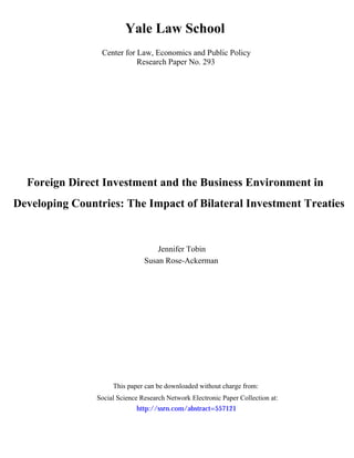 Yale Law School
                 Center for Law, Economics and Public Policy
                            Research Paper No. 293




  Foreign Direct Investment and the Business Environment in
Developing Countries: The Impact of Bilateral Investment Treaties


                                    Jennifer Tobin
                                Susan Rose-Ackerman




                     This paper can be downloaded without charge from:
                Social Science Research Network Electronic Paper Collection at:
                             http://ssrn.com/abstract=557121
 