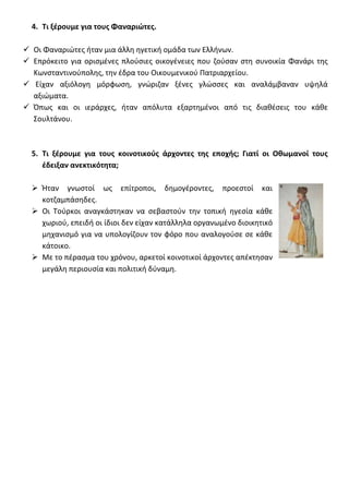4. Τι ξζρουμε για τουσ Φαναριώτεσ.

 Οι Φαναριϊτεσ ιταν μια άλλθ θγετικι ομάδα των Ελλινων.
 Επρόκειτο για οριςμζνεσ πλοφςιεσ οικογζνειεσ που ηοφςαν ςτθ ςυνοικία Φανάρι τθσ
  Κωνςταντινοφπολθσ, τθν ζδρα του Οικουμενικοφ Πατριαρχείου.
 Είχαν αξιόλογθ μόρφωςθ, γνϊριηαν ξζνεσ γλϊςςεσ και αναλάμβαναν υψθλά
  αξιϊματα.
 Όπωσ και οι ιεράρχεσ, ιταν απόλυτα εξαρτθμζνοι από τισ διακζςεισ του κάκε
  Σουλτάνου.



  5. Τι ξζρουμε για τουσ κοινοτικοφσ άρχοντεσ τθσ εποχισ; Γιατί οι Οκωμανοί τουσ
     ζδειξαν ανεκτικότθτα;

   Ήταν γνωςτοί ωσ επίτροποι, δθμογζροντεσ, προεςτοί και
    κοτηαμπάςθδεσ.
   Οι Τοφρκοι αναγκάςτθκαν να ςεβαςτοφν τθν τοπικι θγεςία κάκε
    χωριοφ, επειδι οι ίδιοι δεν είχαν κατάλλθλα οργανωμζνο διοικθτικό
    μθχανιςμό για να υπολογίηουν τον φόρο που αναλογοφςε ςε κάκε
    κάτοικο.
   Με το πζραςμα του χρόνου, αρκετοί κοινοτικοί άρχοντεσ απζκτθςαν
    μεγάλθ περιουςία και πολιτικι δφναμθ.
 