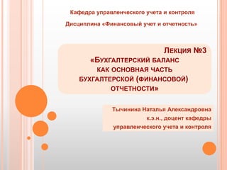 Кафедра управленческого учета и контроля

Дисциплина «Финансовый учет и отчетность»



                               ЛЕКЦИЯ №3
       «БУХГАЛТЕРСКИЙ БАЛАНС
        КАК ОСНОВНАЯ ЧАСТЬ
    БУХГАЛТЕРСКОЙ (ФИНАНСОВОЙ)
            ОТЧЕТНОСТИ»


              Тычинина Наталья Александровна
                         к.э.н., доцент кафедры
              управленческого учета и контроля
 