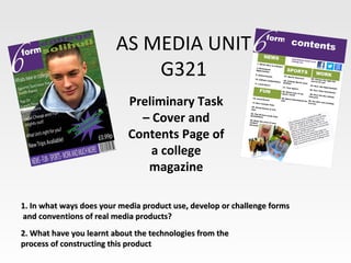 AS MEDIA UNIT
                             G321
                            Preliminary Task
                              – Cover and
                            Contents Page of
                                a college
                               magazine

1. In what ways does your media product use, develop or challenge forms
and conventions of real media products?
2. What have you learnt about the technologies from the
process of constructing this product
 