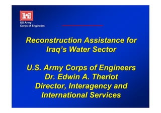US Army
Corps of Engineers




    Reconstruction Assistance for
        Iraq’s Water Sector
        Iraq’s

    U.S. Army Corps of Engineers
         Dr. Edwin A. Theriot
      Director, Interagency and
        International Services
 