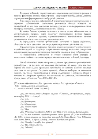 [СОВРЕМЕННЫЙ ДИСКУРС-АНАЛИЗ]               выпуск 3 (2011)

      2) анализ действий, осуществляемых говорящими посредством реплик в
данном фрагменте: двоякое рассмотрение - как реакция на предыдущее действие
партнера и как формирование его будущей реакции;
      3) на основе анализа действий (п.2) составление сводного представления о
стратегии собеседников: стремление участников беседы повлиять на
дальнейший ее ход (тем определяя степень участия в конструировании поля
дискурса) и приемы для захвата инициативы беседы;
      4) анализ беседы в рамках фрагмента с точки зрения общеизвестности
употребляемых речевых норм, включает рассмотрение формы беседы,
взаимности и речевых средств; функциональность использования данных
речевых норм для осуществления стратегии деятеля;
      5) определение степени «рутинности» категорий в беседе (субъектов,
объектов, актов) и участника разговора, провоцирующего «рутинность»;
      6) рассмотрение содержания реплик с учетом возможности нормативного
воздействия одной из сторон (и сопротивления оному), выявление содержания
тем, предмета разговора и отношения (мнений и оценок) к нему собеседников;
      7) объединение фрагментов и общее описание поля дискурса с
выявлением наиболее значимых при его актуализации тем, действий/приемов.

      По обозначенной схеме автор исследования предполагает рассматривать
радиобеседы - те из них, что содержат обсуждение не менее трех тем (т.к.
первые две темы заданы правилами программы по заявкам: абонент называет
свое имя и поздравляет/передает приветы, абонент выбирает и заказывает
песню), т.е. более разнообразные в плане содержания и приемов. Ниже в
качестве иллюстрации приведен анализ одного из диалогов, состоявшийся в
эфире радио «Юнитон» 7 мая 2001г. В 21:40/

[ Условные обозначения: Д// - реплики диджея, А// - реплики абонента;
 (0.2) – пауза длиной в две секунды;
 «…» - пауза длиной менее секунды ].

         Д//..это музыкальный «Экспресс» на радио «Юнитон», мы продолжаем, говорим
по телефону 525151..Але-але!
         А// ало..
         Д//здравствуйте.
         А//здравствуйте.
         Д// как Вас зовут?
         А// Оля.
         Д// (0.1)Оля, очень приятно.(0.1)Ну что, Оля, почему звонили,.. рассказывайте.
         А// да так позвонила.. передать приветы.. своим друзьям. (0.2)- это в особенности
Асе (0.1) – не знаю, слышит она меня сейчас или нет(0.2),- Маше, Насте, Нине (0.1)также
своей сестре.. Ире и.. ее парню Максиму ..и конечно Вам большой привет.
         Д// Спасибо, Ольга.Как день прошел?
         А// Ну.. хорошо, обычно..
         Д// Обычно?!

                                          15
 