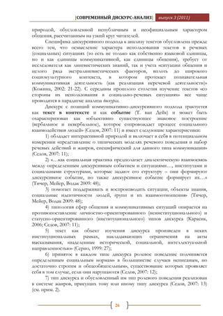 [СОВРЕМЕННЫЙ ДИСКУРС-АНАЛИЗ]       выпуск 3 (2011)

природой, обусловленной непубличным и неофициальным характером
общения, рассчитанным на узкий круг читателей.
      Специфика дискурсивного подхода к анализу текстов обусловлена прежде
всего тем, что осмысление характера использования текстов в речевых
(социальных) ситуациях (то есть не только как собственно языковой единицы,
но и как единицы коммуникативной, как единицы общения), требует от
исследователя как лингвистических знаний, так и учета «ситуации общения и
целого ряда экстралингвистических факторов, вплоть до широкого
социокультурного контекста, в котором протекает познавательная
коммуникативная деятельность (как реализация неречевой деятельности)»
(Кожина, 2002: 21-22). С середины прошлого столетия изучение текстов «со
стороны их использования в социально-речевых ситуациях» все чаще
проводится в парадигме анализа дискурса.
      Дискурс с позиций коммуникативно-дискурсивного подхода трактуется
как текст в контексте и как событие (Т. ван Дейк) и может быть
охарактеризован как «объективно существующее знаковое построение
(вербальное и невербальное), которое сопровождает процесс социального
взаимодействия людей» (Седов, 2007: 11) и имеет следующие характеристики:
      1) обладает интерактивной природой и включает в себя в потенциальном
измерении «представление о типических моделях речевого поведения и набор
речевых действий и жанров, специфический для данного типа коммуникации»
(Седов, 2007: 11);
      2) «…как социальная практика предполагает диалектическую взаимосвязь
между определенным дискурсивным событием и ситуациями…, институтами и
социальными структурами, которые задают его структуру – они формируют
дискурсивное событие, но также дискурсивное событие формирует их…»
(Тичер, Мейер, Водак 2009: 48);
      3) помогает поддерживать и воспроизводить ситуации, объекты знания,
социальные идентичности людей, групп и их взаимоотношения» (Тичер,
Мейер, Водак 2009: 48);
      4) типология сфер общения и коммуникативных ситуаций опирается на
противопоставление личностно-ориентированного (неинституционального) и
статусно-ориентированного (институционального) типов дискурса (Карасик,
2006; Седов, 2007: 11);
      5) текст как объект изучения дискурса произведен в неких
институциональных рамках, накладывающих ограничения на акты
высказывания, «наделенные исторической, социальной, интеллектуальной
направленностью» (Серио, 1999: 27);
      6) принятое в каждом типе дискурса ролевое поведение подчиняется
определенным социальным нормам» в большинстве случаев неписаным, но
достаточно строгим и общеобязательным», существование которых проявляет
себя в том случае, если они нарушаются (Седов, 2007: 12);
      7) тип дискурса и обусловленный им тип ролевого поведения реализован
в системе жанров, присущих тому или иному типу дискурса (Седов, 2007: 13)
(см. прим. 2).

                                   26
 