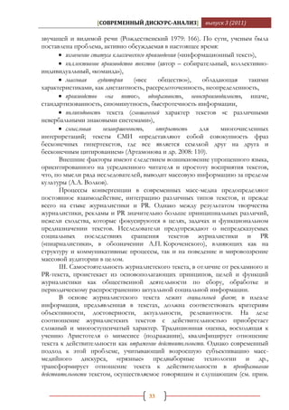 [СОВРЕМЕННЫЙ ДИСКУРС-АНАЛИЗ]          выпуск 3 (2011)

звучащей и видимой речи (Рождественский 1979: 166). По сути, ученым была
поставлена проблема, активно обсуждаемая в настоящее время:
       изменение статуса классического произведения («информационный текст»),
       коллективное производство текстов (автор – собирательный, коллективно-
индивидуальный, «команда»),
       массовая     аудитория     («все     общество»),    обладающая    такими
характеристиками, как дистантность, рассредоточенность, неопределенность,
       производство «на поток», одноразовость, невоспроизводимость, иначе,
стандартизованность, сиюминутность, быстротечность информации,
       поликодовость текста (смешанный характер текстов «с различными
невербальными знаковыми системами»),
       смысловая      незавершенность,     открытость     для    многочисленных
интерпретаций; тексты СМИ «представляют собой совокупность фраз
бесконечных гипертекстов, где все является ссылкой друг на друга и
бесконечным цитированием» (Артамонова и др. 2008: 110).
       Внешние факторы имеют следствием возникновение упрощенного языка,
ориентированного на усредненного читателя и простоту восприятия текстов,
что, по мысли ряда исследователей, выводит массовую информацию за пределы
культуры (А.А. Волков).
       Процессы конвергенции в современных масс-медиа предопределяют
постоянное взаимодействие, интеграцию различных типов текстов, и прежде
всего на стыке журналистики и PR. Однако между результатом творчества
журналистики, рекламы и PR значительно больше принципиальных различий,
нежели сходства, которые фокусируются в целях, задачах и функциональном
предназначении текстов. Исследователи предупреждают о непредсказуемых
социальных последствиях сращения текстов журналистики и PR
(«пиарналистики», в обозначении А.П. Короченского), влияющих как на
структуру и коммуникативные процессы, так и на поведение и мировоззрение
массовой аудитории в целом.
       III. Самостоятельность журналистского текста, в отличие от рекламного и
PR-текста, проистекает из основополагающих принципов, целей и функций
журналистики как общественной деятельности по сбору, обработке и
периодическому распространению актуальной социальной информации.
       В основе журналистского текста лежит социальный факт; в идеале
информация, предъявленная в текстах, должна соответствовать критериям
объективности, достоверности, актуальности, релевантности. На деле
соотношение журналистских текстов с действительностью приобретает
сложный и многоступенчатый характер. Традиционная оценка, восходящая к
учению Аристотеля о мимесисе (подражании), квалифицирует отношение
текста к действительности как отражение действительности. Однако современный
подход к этой проблеме, учитывающий возросшую субъективацию масс-
медийного дискурса, «грязные» предвыборные технологии и др.,
трансформирует отношение текста к действительности в преобразование
действительности текстом, осуществляемое говорящим и слушающим (см. прим.


                                     33
 