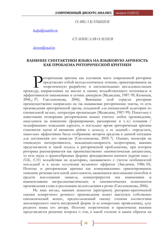 [СОВРЕМЕННЫЙ ДИСКУРС-АНАЛИЗ]         выпуск 3 (2011)

                               ПАВЕЛ КАТЫШЕВ

     katpa@rambler.ru

                             СТАНИСЛАВ ОЛЕНЕВ

     deerson@mail.ru


  ВЛИЯНИЕ СИНТАКТИКИ ЯЗЫКА НА ЯЗЫКОВУЮ ЛИЧНОСТЬ
        КАК ПРОБЛЕМА РИТОРИЧЕСКОЙ КРИТИКИ




     Р      иторическая критика как составная часть современной риторики
            представляет собой методологическое течение, ориентированное на
            теоретическую разработку и систематизацию исследовательских
процедур, направленных на анализ и оценку воздействующего потенциала и
эффективности письменных и устных дискурсов (Медведева, 1987: 99; Катышев,
2006А: 37; Смолененкова, 2006). Внимание этой отрасли риторики
преимущественно направлено на так называемые риторические тексты, то есть
произведения «риторической прозы, созданной для специальной аудитории со
специальной целью, литературы пропаганды» (Медведева, 1987: 99). Поскольку с
известными оговорками риторическим можно считать любое произведение,
нацеленное на изменение (формирование, расширение и т. п.) сознания /
модификацию поведения адресата, в последнее время «риторическая критика
становится наукой об отношении средств к замыслу, а ее задачей – определить,
насколько эффективны были отобранные автором средства в данной ситуации
для достижения его замысла» (Смолененкова, 2005: 7). Однако, несмотря на
очевидную интегративность, междисциплинарность неориторики, важным
представляется и такой подход к риторической проблематике, при котором
риторика рассматривается как преимущественно лингвистическая дисциплина,
то есть наука о «разнообразных формах преимущественно языкового (курсив наш. –
П.К., С.О.) воздействия на аудиторию, оказываемого с учетом особенностей
последней и в целях получения желаемого эффекта» (Авеличев, 1986: 10).
Поэтому и риторическая критика как коммуникативно ориентированное
описание речемыслительной деятельности, касающееся экспликации способов и
средств воплощения замысла, концентрируется «на взаимосвязи и
взаимовлиянии экстралингвистических и лингвистических компонентов
произведения слова и реализации целеполагания в речи» (Смолененкова, 2006).
      На наш взгляд, важным аспектом (критерием) риторико-критической
оценки конкретного речевого произведения может выступать собственно
синтактический аспект, предполагающий оценку степени соответствия
анализируемого текста внутренней форме (в ее конкретных проявлениях), духу
родного языка его автора. Поэтому теоретически и практически важным
представляется решение вопроса о том, в какой степени и каким образом на

                                     38
 