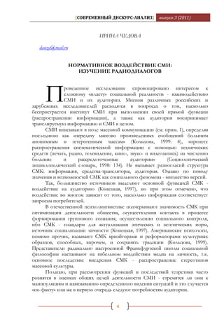 [СОВРЕМЕННЫЙ ДИСКУРС-АНАЛИЗ]       выпуск 3 (2011)



                             ИРИНА ЧУДОВА

   dauza@mail.ru


                   НОРМАТИВНОЕ ВОЗДЕЙСТВИЕ СМИ:
                     ИЗУЧЕНИЕ РАДИОДИАЛОГОВ




     П        роведенное исследование спровоцировано интересом к
              сложному «пласту» социальной реальности - взаимодействию
              СМИ и их аудитории. Мнения различных российских и
зарубежных исследователей расходятся в вопросах о том, насколько
беспристрастен институт СМИ при выполнении своей прямой функции
(распространении информации), а также как аудитория воспринимает
транслируемую информацию и СМИ в целом.
      СМИ вписывают в поле массовой коммуникации (см. прим. 1), определяя
последнюю как «передачу массово произведенных сообщений большим
анонимным и гетерогенным массам» (Кольцова, 1999: 4), «процесс
распространения систематической информации с помощью технических
средств (печать, радио, телевидение, кино-, звуко- и видеозапись) на численно
большие       и      рассредоточенные       аудитории»      (Социологический
энциклопедический словарь, 1998: 134). Не вызывает разногласий структура
СМК: информация, средства-трансляторы, аудитория. Однако по поводу
значения и возможностей СМК как социального феномена - множество версий.
      Так, большинство источников выделяют основной функцией СМК -
воздействие на аудиторию (Конецкая, 1997), но при этом отмечено, что
воздействие во многом зависит от того, насколько информация соответствует
запросам потребителей.
      В отечественной психолингвистике подчеркивают значимость СМК при
оптимизации деятельности общества, осуществлении контакта в процессе
формирования группового сознания, осуществлении социального контроля,
ибо СМК - плацдарм для актуализации этических и эстетических норм,
источник социализации личности (Конецкая, 1997). Американские психологи,
помимо прочих, называют СМК криэйторами и реформаторами культурных
образцов, способных, впрочем, и сохранять традиции (Кольцова, 1999).
Представители радикально настроенной Франкфуртской школы социальной
философии настаивают на гибельном воздействии медиа на личность, т.к.
основное последствие внедрения СМК - распространение стереотипов
массовой культуры.
      Полагаю, при рассмотрении функций и последствий теоретики часто
рознятся в оценках общих целей деятельности СМИ - стремятся ли они к
манипуляциям и навязыванию определенного видения ситуаций и это случается
«по факту» или же в первую очередь следуют потребностям аудитории.


                                     4
 