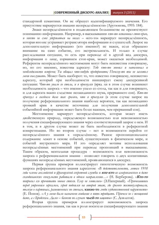 [СОВРЕМЕННЫЙ ДИСКУРС-АНАЛИЗ]             выпуск 3 (2011)

стандартной семантики. Он не образует идентифицируемого значения. Его
присутствие маркируется знаками неопределѐнности» (Арутюнова, 1995: 184).
       Знаки неопределѐнности в подавляющем большинстве не препятствуют
пониманию информации. Например, в высказывании кто-то остановил стоп-кран,
и никто не смог удержаться на ногах – «кто-то» маркирует неопределѐнность,
которая вполне устраивает ретранслятора информации и слушателей. Запрос на
дополнительную информацию (кто именно?) не важен, если обращено
внимание на само событие, его экстремальность. И только в случае
расследования ситуации, то есть при переводе еѐ в другой вид дискурса,
информация о лице, сорвавшем стоп-кран, может оказаться необходимой.
Референты неопределѐнного местоимения могут быть неизвестны говорящему,
но, по его мнению, известны адресату: Тебе кто-то звонил и напоминал и
необходимости встречи; Ты обещал что-нибудь предпринять; Почему-то ты не захотел
меня выслушать. Может быть наоборот: то, что известно говорящему, неизвестно
адресату, который при необходимости инициирует смену дискурсивной
ситуации: Что-то упало со стола, и я проснулся (вряд ли в этом случае возникнет
необходимость запроса – что именно упало со стола, так как и для говорящего,
и для адресата важно следствие неожиданного шума, прервавшего сон). Кто-то
крикнул в соседнем доме так громко, что я проснулся (в этом случае запрос на
получение референциального знания наиболее вероятен, так как неожиданно
громкий крик в качестве источника для получения дополнительной
событийной информации может быть более важным, чем прерванный сон).
       Местоимение маркирует неопределѐнность, которая может иметь
двойственную природу, определяемую возможностью или невозможностью
получения специфицирующего знания через соответствующий запрос о нем. И
в том, и в другом случае может не быть необходимости в референтной
конкретизации. Но во втором случае – нет и возможности перейти от
неопределѐнного знания к определѐнному. Разное пропозициональное
содержание лежит в основе событий, существующих в физическом мире, и
событий внутреннего мира. И это определяет мотивы использования
неопределѐнных местоимений при переводе пропозиций в высказывание.
Таким образом, ментальная процедура - возможность или невозможность
запроса о референциальном знании - позволяет говорить о двух когнитивных
функциях неопределѐнных местоимений, проявляющихся в дискурсе.
       Первая группа примеров иллюстрирует гипотетическую возможность
запроса референциального знания адресатом: «В действительности, летом 1918
года члены английской и французской секретной службы и кое-кто из американского и даже
скандинавских консульств работали в одном направлении…» (Н. Берберова). «Кто-то
попросил его прочитать новые стихи. Ему не хотелось» (З.Паперный). «Причесавшись
перед утренним зеркалом, герой поднялся на второй этаж, где громко жестикулировали,
толкуя о картинах, развешенных по стенам, какие-то люди художественной наружности»
(Е. Попов). «А у меня было назначено свидание в пять тридцать. Причем не с женщиной
даже, а с Бродским. Далее – банкет по случаю чьей-то защиты» (С. Довлатов).
       Вторая группа примеров иллюстрирует невозможность запроса
референциального знания, так как в роли носителя специфицирующего знания

                                        53
 