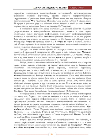 [СОВРЕМЕННЫЙ ДИСКУРС-АНАЛИЗ]               выпуск 3 (2011)

передаѐтся скоплением неопределѐнных местоимений, эксплицирующих
состояние сознания персонажа, особым образом воспринимающего
окружающее: «Прошло еще десять минут. Месяцев понял, что это неспроста. Алику не
дают освобождения. Что-то сорвалось. И теперь Алика заберут в армию. В горячую точку.
И вернут в цинковом гробу. Из кабинета вышла женщина в белом халате. Как-то
непросто глянула на Месяцева, будто что-то знала» (В. Токарева).
       В описании прошлого менее значимые для сюжета события подаются
редуцированно, и неопределѐнные местоимения, являясь в этом случае
носителями менее значимой информации, позволяют дифференцировать
значимое и незначимое: «Был чей-то день рождения. Отмечали его на лоне природы.
Боря приехал уже вечером, на казенной машине…» (С. Довлатов). «Тамара взяла в
регистратуре какую-то карточку, потом села в какую-то очередь и посадила меня возле
себя. Я хотел спросить: долго ли надо сидеть, но постеснялся такого житейского вопроса на
таком, в сущности, трагическом фоне» (В. Токарева).
       Дискурс сна также ориентирован на неопределѐнные местоимения как
носителей ирреальной модальности: «Он заснул и видел хорошие сны. Какие-то
бабочки летали над некошеным лугом, садились на лиловые цветы» (И. Грекова). «Заснула
она в ту ночь поздно и плохо спала, снились какие-то пустяки, глупости, шкафы с
книгами, они двигались и старались ее задавить» (И. Грекова).
       Рассуждение как тип повествования наиболее эпистемично: оно содержит
некие новые знания, возникшие на основе жизненного опыта. Рассуждение
пополняет информационный фонд адресата, помогает персонажу
ориентироваться в мире событий, описываемых в художественном тексте.
Рассуждение может непосредственно исходить из описания: «Деревня Сережино
чем-то была похожа на Яновищи и чем-то от нее отличалась. Как и люди. Один человек
чем-то похож на другого: голова, руки, ноги, - и вместе с тем это совершенно другой
человек» (В. Токарева). «Когда один из двоих предает любовь, надо, чтобы другой
продолжал хранить верность и веру. Несмотря ни на что. Если кто-то один ждет, то
второму есть куда вернуться. А если и другой, из самолюбия, начинает жечь за собой мосты,
то уже нет пути назад. Что такое самолюбие? Это значит: любить себя. А надо любить
Его. Нику. Надо иметь души побольше. Быть великодушной» (В. Токарева).
       Неопределѐнные местоимения в художественном диалоге стимулируют
его движение. Адресат, как правило, активно реагирует на неопределѐнность,
предлагает свои версии референциального знания. Если в первой или
предыдущей реплике диалога находится неопределѐнное местоимение, то
вторая реплика начинает выполнять функцию снятия неопределѐнности: « -
Постойте, не торопитесь. Бумагу возьмите назад. … А теперь рассказывайте. Кто-
нибудь вас обидел? - Никто. Напротив, все со мной даже слишком предупредительны» (И.
Грекова). « - … Послушай... У тебя с ней что-то было? Потому что если была
любовь, это тебя как-то оправдывает. - Совсем откровенно? Что-то было. Но
не любовь. Одна досада» (И. Грекова).
       Вторая реплика может убирать не неопределѐнность как таковую, а
оценку, переданную с помощью неопределѐнного местоимения: « - … а этот
тип предлагает отдать вполне жилое помещение под какой-то мемориал! - Не под
какой-то мемориал, - пояснил Василий, - а под мемориал коммунальной жизни, вообще

                                          58
 