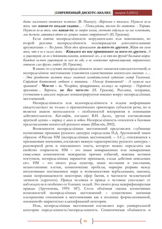 [СОВРЕМЕННЫЙ ДИСКУРС-АНАЛИЗ]              выпуск 3 (2011)

быта маленького советского человека» (В. Пьецух). «Вернемся к письмам. Неужели из-за
того, что какая-то подлая гадина… - Пожалуйста, только без эпитетов. - Хорошо.
Неужели из-за того, что какая-то, не говорю какая, личность вздумала на нас клеветать,
мы должны лишиться одного из лучших наших сотрудников?» (И. Грекова).
       Если снятие неопределѐнности затруднительно или невозможно, во
второй реплике неопределѐнность подтверждается дополнительными
аргументами: « - Все равно. Меня здесь принимают за кого-то другого. Ждут от меня
того, что я не в силах дать. - Каждого из нас принимают за кого-то другого. А
и существует ли он в действительности, истинный «я», а не кто-то другой? Большой вопрос.
Каждый человек существует не сам по себе, а во множестве перевоплощений, отраженных
сотнями глаз других людей» (И. Грекова).
       В каких-то случаях неопределѐнность может оказаться самодостаточной, и
неопределѐнное местоимение становится единственным носителем оценки: «…
- Это грандиозное полотно писал местный самодеятельный художник майор Тысячный.
Страдает безответной любовью к живописи. - Почему безответной? - А неужели вам
нравится? - Чем-то – да. Чехардин, прищурившись, взглянул на картину: - Народный
примитив… Впрочем, не без чего-то» (И. Грекова). Реплики, поправки,
уточнения в диалоге нередко концентрируются именно вокруг неопределѐнных
местоимений.
       Неопределѐнность или недоопределѐнность в подаче информации
свидетельствует не только о прагматических ориентирах субъектов речи, но и
является знаком ментальности – особенностей восприятия и понимания
действительности. Как-нибудь, согласно В.И. Далю, третья составляющая
«русской души» – наряду с авось и небось. Неопределѐнность относится к базовым
представлениям носителей русского языка (Шмелѐв, 2002).
       Возможности неопределѐнных местоимений представлять глубинные
когнитивные признаки русского дискурса определены Н.Д. Арутюновой таким
образом: «Обилие НМ (неопределѐнных местоимений. – Л.С.), относящихся к
признаковым значениям, составляет важную характеристику русского дискурса –
разговорной речи и письменного текста, которую можно определить как
свойство открытости. НМ – это знаки невыраженных или невыразимых
смысловых компонентов: невскрытие причин событий, неясных мотивов
поступков, неопределѐнных вариантов признаков, следы действия неведомых
сил. НМ – это своего рода пунктир, знаки молчания и умолчания,
незаполненные клетки, семантические пробелы, маркеры разрыва между
интуитивным постижением мира и возможностями вербализации, наконец,
знаки непроницаемости некоторых сфер бытия, в частности человеческой
личности («другого»). Правда человека и правда о человеке ускользает от
наблюдателя и особенно от близких людей. Это своего рода неверифицируемая
правда» (Арутюнова, 1995: 187). Столь объѐмная оценка когнитивных
возможностей неопределѐнных местоимений – существенно значимая
альтернатива отношения к местоимениям как к излишне формализованной,
«скованной» закрытостью классификаций категории.
       Итак, неопределѐнные местоимения составляют ядро универсальной
категории определенность/неопределенность. Семантическая объѐмность и

                                         59
 