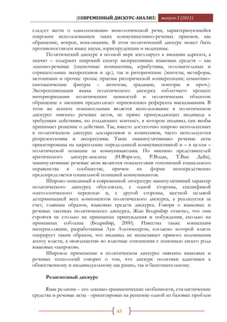 [СОВРЕМЕННЫЙ ДИСКУРС-АНАЛИЗ]       выпуск 3 (2011)

следует вести о «диалогизации» монологической речи, характеризующейся
широким использованием таких коммуникативно-речевых приемов, как
обращение, вопрос, восклицание. В этом политический дискурс может быть
противопоставлен языку науки, юриспруденции и медицины.
      Политический дискурс в полной мере апеллирует к эмоциям адресата, а
значит – содержит широкий спектр экспрессивных языковых средств – как
лексико-речевые (оценочные номинативы, атрибутивы, положительных и
отрицательных экспрессивов и др.), так и риторические (эпитеты, метафоры,
метонимии и прочие тропы; приемы риторической конвергенции; семантико-
синтаксические фигуры – антитезы, градации, повторы и проч.).
Экспрессивизация языка политического дискурса «облегчает» процесс
интериоризации политических ценностей и политических объектов:
обращение к эмоциям предполагает «присвоение» референта высказывания. В
этом же аспекте показательным является использование в политическом
дискурсе «мягких» речевых актов, не прямо принуждающих индивида к
требуемым действиям, но создающих контекст, в котором индивид сам якобы
принимает решение о действии. Так, вместо достаточно широко используемых
в политическом дискурсе декларативов и комиссивов, часто используются
репрезентативы и экспрессивы. Такие «манипулятивные» речевые акты
ориентированы на закрепление определенной коммуникативной и – в целом –
политической позиции за коммуникантами. По мнению представителей
критического      дискурс-анализа    (Н.Фэрклоу,  Р.Водак,  Т.Ван   Дейк),
манипулятивные речевые акты являются показателями отношений социального
неравенства в сообществе, причем их форма непосредственно
предопределяется социальной позицией коммуникантов.
      Широко описанный в современной литературе манипулятивный характер
политического дискурса обусловлен, с одной стороны, спецификой
«онтологического переноса» и, с другой стороны, жесткой целевой
детерминацией всех компонентов политического дискурса, а реализуется за
счет, главным образом, языковых средств дискурса. Говоря о языковых и
речевых тактиках политического дискурса, Жан Бодрийяр отмечал, что они
строятся не столько на принципах принуждения и побуждения, сколько на
принципах соблазна (Бодрийяр, 2000). Известна также концепция
интерпелляции, разработанная Луи Альтюссером, согласно которой власть
оперирует таким образом, что индивид не испытывает прямого подчинения
агенту власти, а «вовлекается» во властные отношения с помощью своего рода
языковых «запросов».
      Широкое применение в политическом дискурсе «мягких» языковых и
речевых технологий говорит о том, что дискурс политики адаптивен к
общественному и индивидуальному как рацио, так и бессознательному.

     Религиозный дискурс

     Язык религии – его лексико-грамматические особенности, стилистические
средства и речевые акты - ориентирован на решение одной из базовых проблем

                                   63
 