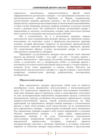 [СОВРЕМЕННЫЙ ДИСКУРС-АНАЛИЗ]         выпуск 3 (2011)

сакрального,      мистического,    сверхъестественного.     Другой     аспект
перформативности религиозного дискурса – это высказывания, имеющие силу
институционального действия. Отречение от Церкви, воцерковление,
саноположение, покаяние, крещение, исповедь – все эти действия вербально
оформляются, сопровождаются конкретными установленными высказываниями,
а в ряде случаев (например, исповедь, анафема, воззвание) полностью сводятся
только к речевым актам. Эта особенность сближает религиозный дискурс с
юридическим и, частично, политическим, которые также используют речевые
акты в качестве полноценных институциональных действий.
      Как в политическом, так и в религиозном дискурсах широко
используются такие коммуникативно-речевые приемы, как обращение, вопрос,
восклицание, что позволяют судить о «формально-диалогичном» характере
дискурса, который фактически направлен на реализацию преимущественно
монологических стратегий (нормирование, воспитание, обращение, призыв).
Это существенным образом отличает религиозный дискурс от научного,
юридического, медицинского дискурсов.
      Характерное для религиозного дискурса использование таких языковых
средств, как антитезы («добро – зло», «рай – ад», «бог – человек», «вечное –
тленное», «бесконечное – предельное»), безличных конструкций («необходимо,
чтобы…», «допустимо, что…», «неприемлемо, чтобы…»), языковых средств с
негативной и положительной коннотацией свидетельствует, с одной стороны, о
попытках более точно маркировать и описать область Абсолюта как
центральной темы религиозного дискурса и, с другой стороны, о выполнении
конкретных познавательных процедур репрезентации, категоризации,
интерпретации.

     Юридический дискурс

      Язык юридического дискурса представляет собой один из наиболее
своеобразных кодов, традиционно использующихся в институциональной
среде. Его уникальность выражается в широком использовании понятийно-
смысловых языковых средств (терминов), клише и канцеляризмов, отсутствием
(и даже целенаправленным вымещением) экспрессивных средств, сложностью
синтаксических структур, устойчивым использованием ограниченного спектра
жанрово-стилистических средств, низкой контекстуальностью, etc. Весь
характерный для юридического дискурса «набор» языковых и стилистических
средств, а также типов речевых актов свидетельствует об их подчиненности
цели юридического дискурса – нормализации отношений между индивидами.
Так, юридические термины содержат в себе точную информацию о ключевых
объектах юридического дискурса – о праве, норме, справедливости,
нарушениях, санкциях и так далее. Однозначность, константность
использования, экспрессивная нейтральность – эти и другие качества
юридической       терминологии,     во-первых,     позволяют     провести
непосредственные аналогии с научными терминами и, во-вторых, позволяют
закрепить за объектами дискурса определенные толкования и представления,

                                    65
 