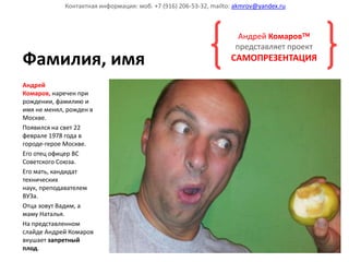 Контактная информация: моб. +7 (916) 206-53-32, mailto: akmrov@yandex.ru



                                                                     Андрей Комаров
                                                                    представляет проект
Фамилия, имя                                                       САМОПРЕЗЕНТАЦИЯ

Андрей
Комаров, наречен при
рождении, фамилию и
имя не менял, рожден в
Москве.
Появился на свет 22
феврале 1978 года в
городе-герое Москве.
Его отец офицер ВС
Советского Союза.
Его мать, кандидат
технических
наук, преподавателем
ВУЗа.
Отца зовут Вадим, а
маму Наталья.
На представленном
слайде Андрей Комаров
вкушает запретный
плод.
 