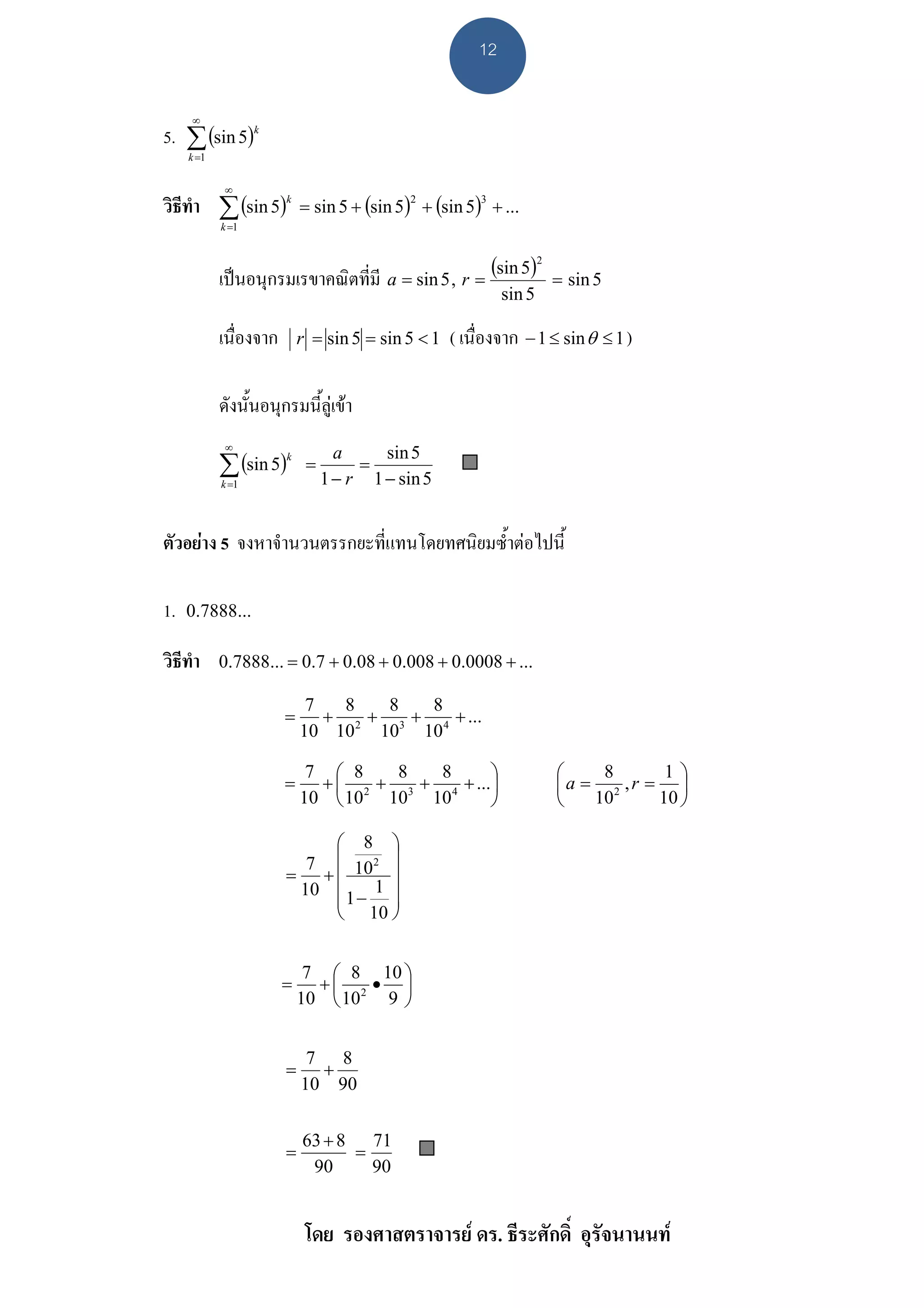12

     ∞
5. ∑ (sin 5)k
     k =1


            ∞
วิธีทํา ∑ (sin 5)k          = sin 5 + (sin 5) + (sin 5) + ...
                                             2          3

            k =1




            เปนอนุกรมเรขาคณิตที่มี a = sin 5 , r = (sin 5)
                                                                     2
                                                                         = sin 5
                                                             sin 5

            เนื่องจาก       r = sin 5 = sin 5 < 1   ( เนื่องจาก − 1 ≤ sin θ ≤ 1 )

            ดังนั้นอนุกรมนี้ลูเขา
             ∞

            ∑ (sin 5)
                                   a     sin 5
                             =        =
                        k

            k =1                 1 − r 1 − sin 5


ตัวอยาง 5 จงหาจํานวนตรรกยะที่แทนโดยทศนิยมซ้ําตอไปนี้

1.   0.7888...

วิธีทํา     0.7888... = 0.7 + 0.08 + 0.008 + 0.0008 + ...

                             7   8   8   8
                        =      + 2 + 3 + 4 + ...
                            10 10 10 10

                             7 ⎛ 8    8   8      ⎞                       ⎛    8      1⎞
                        =     + ⎜ 2 + 3 + 4 + ...⎟                       ⎜a = 2 ,r = ⎟
                            10 ⎝ 10 10 10        ⎠                       ⎝   10     10 ⎠

                            ⎛ 8 ⎞
                          7 ⎜ 10 2 ⎟
                        = +⎜        ⎟
                         10 ⎜ 1 − 1 ⎟
                            ⎜       ⎟
                            ⎝ 10 ⎠


                             7 ⎛ 8 10 ⎞
                        =     +⎜     • ⎟
                            10 ⎝ 10 2 9 ⎠


                             7 8
                        =     +
                            10 90


                            63 + 8 71
                        =         =
                             90     90


                             โดย รองศาสตราจารย ดร. ธีระศักดิ์ อุรัจนานนท
 