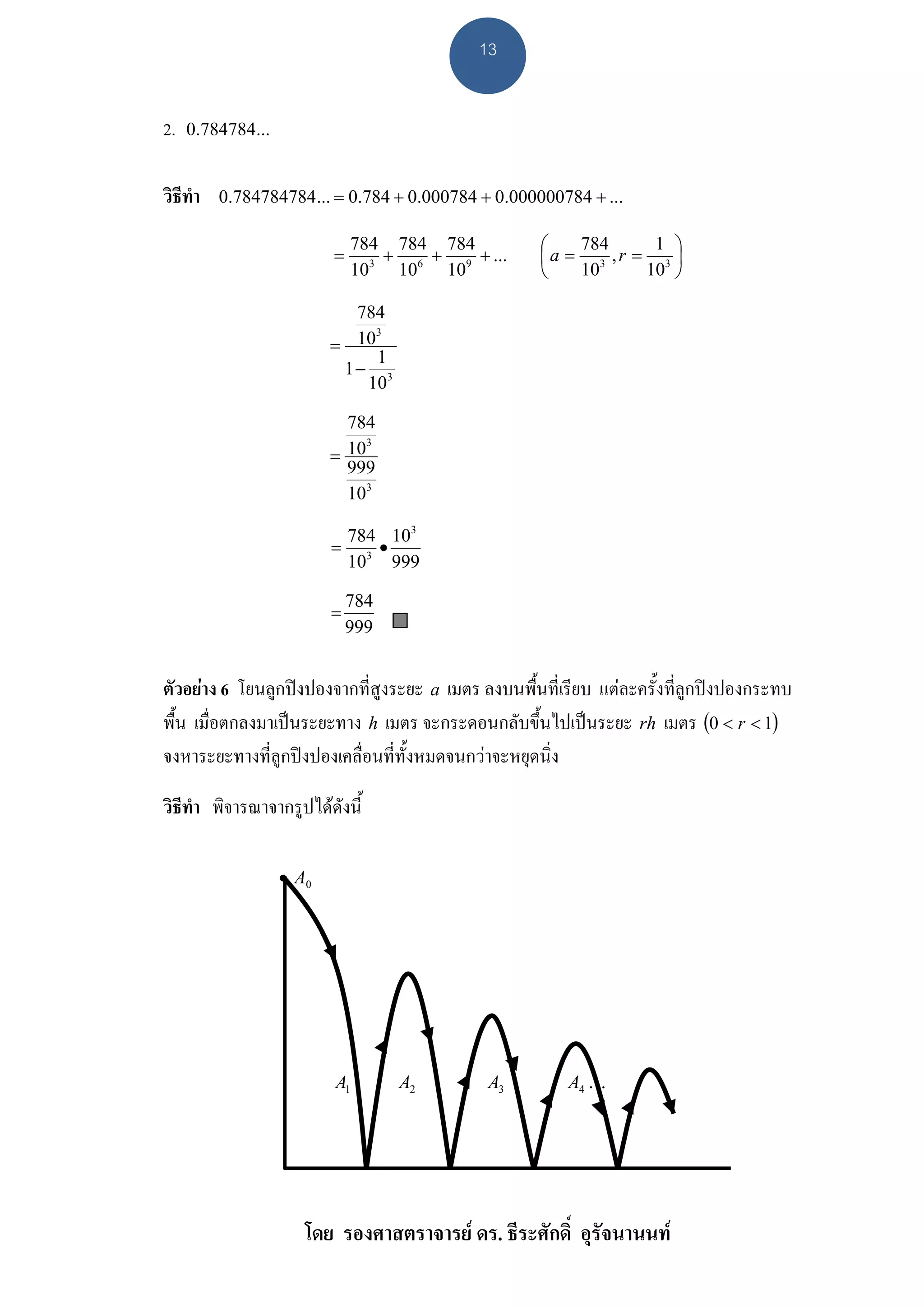 13


2.   0.784784...


วิธีทํา   0.784784784... = 0.784 + 0.000784 + 0.000000784 + ...

                              784 784 784           ⎛   784     1 ⎞
                          =      +   +    + ...     ⎜a = 3 ,r = 3 ⎟
                              103 106 109           ⎝   10     10 ⎠

                            784
                               3
                          = 10
                               1
                           1− 3
                             10

                            784
                               3
                          = 10
                            999
                            103

                           784 103
                          = 3•
                           10 999

                              784
                          =
                              999


ตัวอยาง 6 โยนลูกปงปองจากที่สูงระยะ a เมตร ลงบนพื้นที่เรียบ แตละครั้งที่ลูกปงปองกระทบ
พื้น เมื่อตกลงมาเปนระยะทาง h เมตร จะกระดอนกลับขึ้นไปเปนระยะ rh เมตร (0 < r < 1)
จงหาระยะทางที่ลูกปงปองเคลื่อนที่ทั้งหมดจนกวาจะหยุดนิ่ง

วิธีทํา พิจารณาจากรูปไดดังนี้

                   • A0




                          A1        A2       A3         A4 K




                      โดย รองศาสตราจารย ดร. ธีระศักดิ์ อุรัจนานนท
 