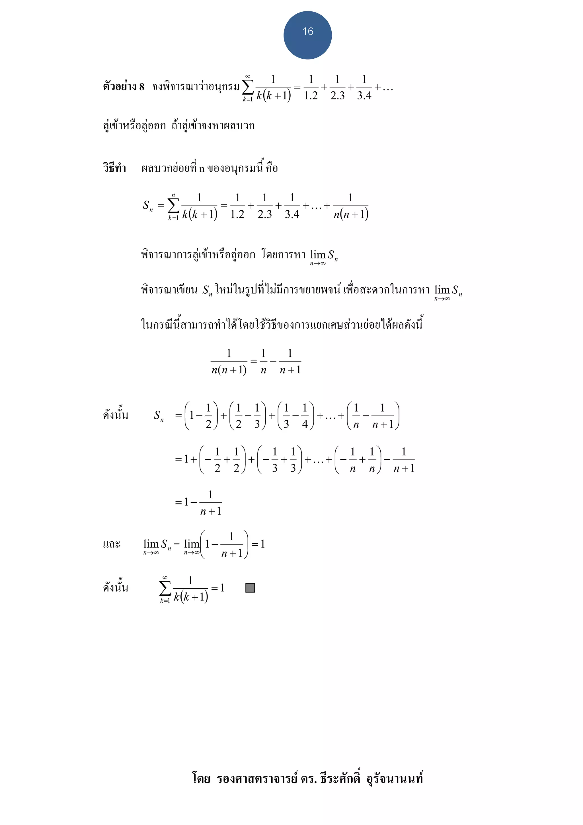 16

                                      ∞
                                               1        1   1   1
ตัวอยาง 8 จงพิจารณาวาอนุกรม ∑                      =    +   +    +K
                                      k =1 k (k + 1)   1.2 2.3 3.4

ลูเขาหรือลูออก ถาลูเขาจงหาผลบวก

วิธีทํา ผลบวกยอยที่ n ของอนุกรมนี้ คือ
                     n
                           1        1   1   1         1
          Sn = ∑                 =    +   +    +K+
                  k =1 k (k + 1)   1.2 2.3 3.4     n(n + 1)


          พิจารณาการลูเขาหรือลูออก โดยการหา lim S n
                                               n →∞



          พิจารณาเขียน S n ใหมในรูปที่ไมมีการขยายพจน เพื่อสะดวกในการหา lim S n
                                                                          n→∞



          ในกรณีนี้สามารถทําไดโดยใชวิธของการแยกเศษสวนยอยไดผลดังนี้
                                        ี
                                    1     1   1
                                         = −
                                 n(n + 1) n n + 1


                  ⎛ 1⎞ ⎛1 1⎞ ⎛1 1⎞             ⎛1    1 ⎞
ดังนั้น     S n = ⎜1 − ⎟ + ⎜ − ⎟ + ⎜ − ⎟ + K + ⎜ −     ⎟
                  ⎝ 2⎠ ⎝ 2 3⎠ ⎝3 4⎠            ⎝ n n +1⎠

                              ⎛ 1 1⎞ ⎛ 1 1⎞       ⎛ 1 1⎞    1
                         = 1+ ⎜− + ⎟ + ⎜− + ⎟ +K+ ⎜− + ⎟ −
                              ⎝ 2 2⎠ ⎝ 3 3⎠       ⎝ n n ⎠ n +1

                                 1
                         =1−
                               n +1

                         ⎛   1 ⎞
และ       lim S n = lim⎜1 −     ⎟ =1
          n →∞      n →∞
                         ⎝ n + 1⎠
              ∞
                          1
ดังนั้น       ∑ k (k + 1) = 1
              k =1




                           โดย รองศาสตราจารย ดร. ธีระศักดิ์ อุรัจนานนท
 