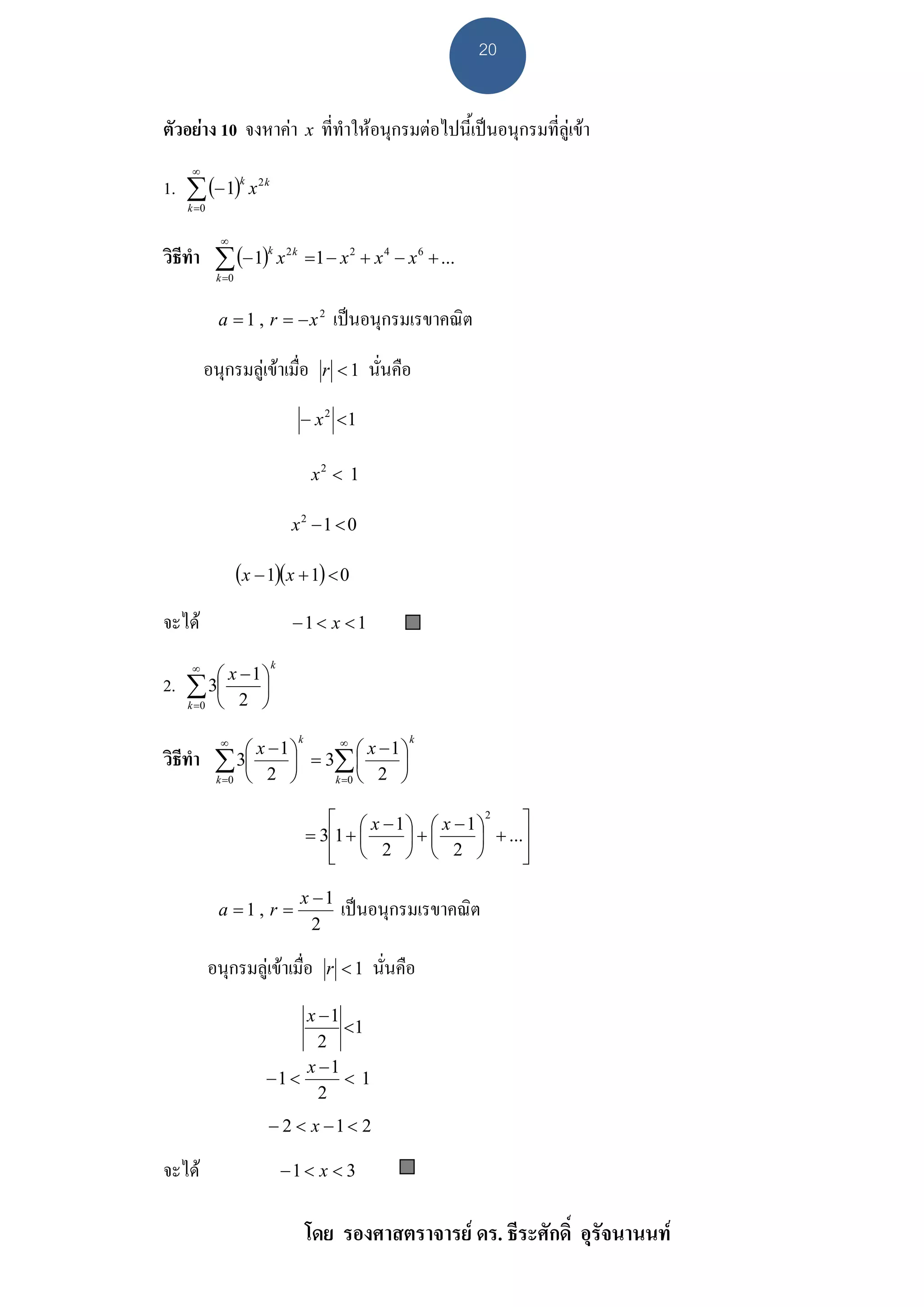 20


ตัวอยาง 10 จงหาคา x ที่ทําใหอนุกรมตอไปนี้เปนอนุกรมที่ลูเขา
      ∞
1. ∑ (− 1)k x 2 k
     k =0


              ∞
วิธีทํา ∑ (− 1)k x 2 k             =1 − x 2 + x 4 − x 6 + ...
             k =0



             a = 1 , r = −x2           เปนอนุกรมเรขาคณิต

          อนุกรมลูเขาเมื่อ          r <1    นั่นคือ
                               − x 2 <1

                                    x2 < 1

                              x2 −1 < 0

                    (x − 1)(x + 1) < 0
จะได                         −1 < x < 1

          ⎛ x −1⎞
      ∞                  k

2.   ∑ 3⎜ 2 ⎟
     k =0 ⎝     ⎠

                  ⎛ x −1 ⎞      ⎛ x −1⎞
              ∞             ∞  k                     k

วิธีทํา      ∑ 3⎜ 2 ⎟ = 3∑ ⎜ 2 ⎟
             k =0 ⎝      ⎠ k =0 ⎝     ⎠

                                      ⎡ ⎛ x − 1 ⎞ ⎛ x − 1 ⎞2     ⎤
                                   = 3⎢1 + ⎜    ⎟+⎜       ⎟ + ...⎥
                                      ⎢ ⎝ 2 ⎠ ⎝ 2 ⎠
                                      ⎣                          ⎥
                                                                 ⎦

                               x −1
             a =1 , r =                  เปนอนุกรมเรขาคณิต
                                 2

            อนุกรมลูเขาเมื่อ        r <1    นั่นคือ
                             x −1
                                  <1
                               2
                             x −1
                        −1 <      <1
                               2
                         − 2 < x −1 < 2

จะได                        −1 < x < 3


                                   โดย รองศาสตราจารย ดร. ธีระศักดิ์ อุรัจนานนท
 