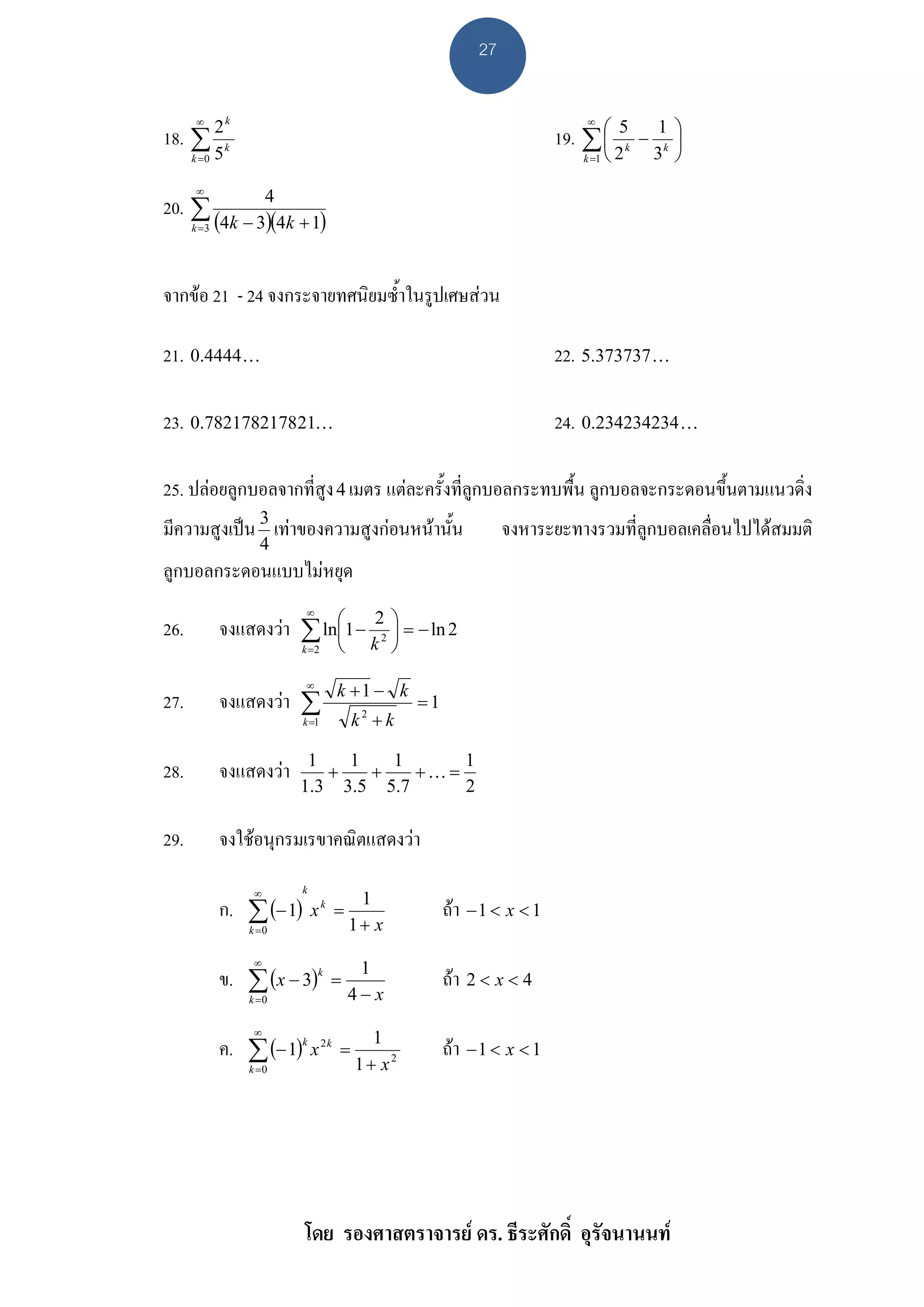 27

       ∞                                                                   ∞
                                                                       19. ∑ ⎛         1 ⎞
                 k
                                                                                 5
18. ∑ 2 k                                                                    ⎜       − k⎟
                                                                          k =1 ⎝ 2    3 ⎠
                                                                                   k
      k =0   5
       ∞
                  4
20. ∑
      k =3 (4k − 3)(4 k + 1)




จากขอ 21 - 24 จงกระจายทศนิยมซ้ําในรูปเศษสวน

21. 0.4444K                                                            22. 5.373737 K

23. 0.782178217821K                                                    24. 0.234234234 K

25. ปลอยลูกบอลจากที่สูง 4 เมตร แตละครั้งที่ลูกบอลกระทบพื้น ลูกบอลจะกระดอนขึ้นตามแนวดิ่ง
มีความสูงเปน 3 เทาของความสูงกอนหนานั้น                     จงหาระยะทางรวมที่ลูกบอลเคลื่อนไปไดสมมติ
                       4
ลูกบอลกระดอนแบบไมหยุด
                             ∞
26.          จงแสดงวา ∑ ln⎛1 − 22 ⎞ = − ln 2
                           ⎜       ⎟
                           ⎝ k ⎠
                            k =2


                             ∞
                                   k +1 − k
27.          จงแสดงวา ∑                        =1
                            k =1       k2 + k

                             1   1   1      1
28.          จงแสดงวา         +   +    +K=
                            1.3 3.5 5.7     2

29.          จงใชอนุกรมเรขาคณิตแสดงวา

                      ∞     k

             ก. ∑ (− 1)         xk =
                                        1
                                                     ถา − 1 < x < 1
                     k =0              1+ x
                      ∞
             ข. ∑ (x − 3)k         =
                                        1
                                                     ถา 2 < x < 4
                     k =0              4− x
                      ∞
             ค. ∑ (− 1)k x 2 k     =
                                         1
                                                     ถา − 1 < x < 1
                     k =0              1+ x2




                            โดย รองศาสตราจารย ดร. ธีระศักดิ์ อุรัจนานนท
 