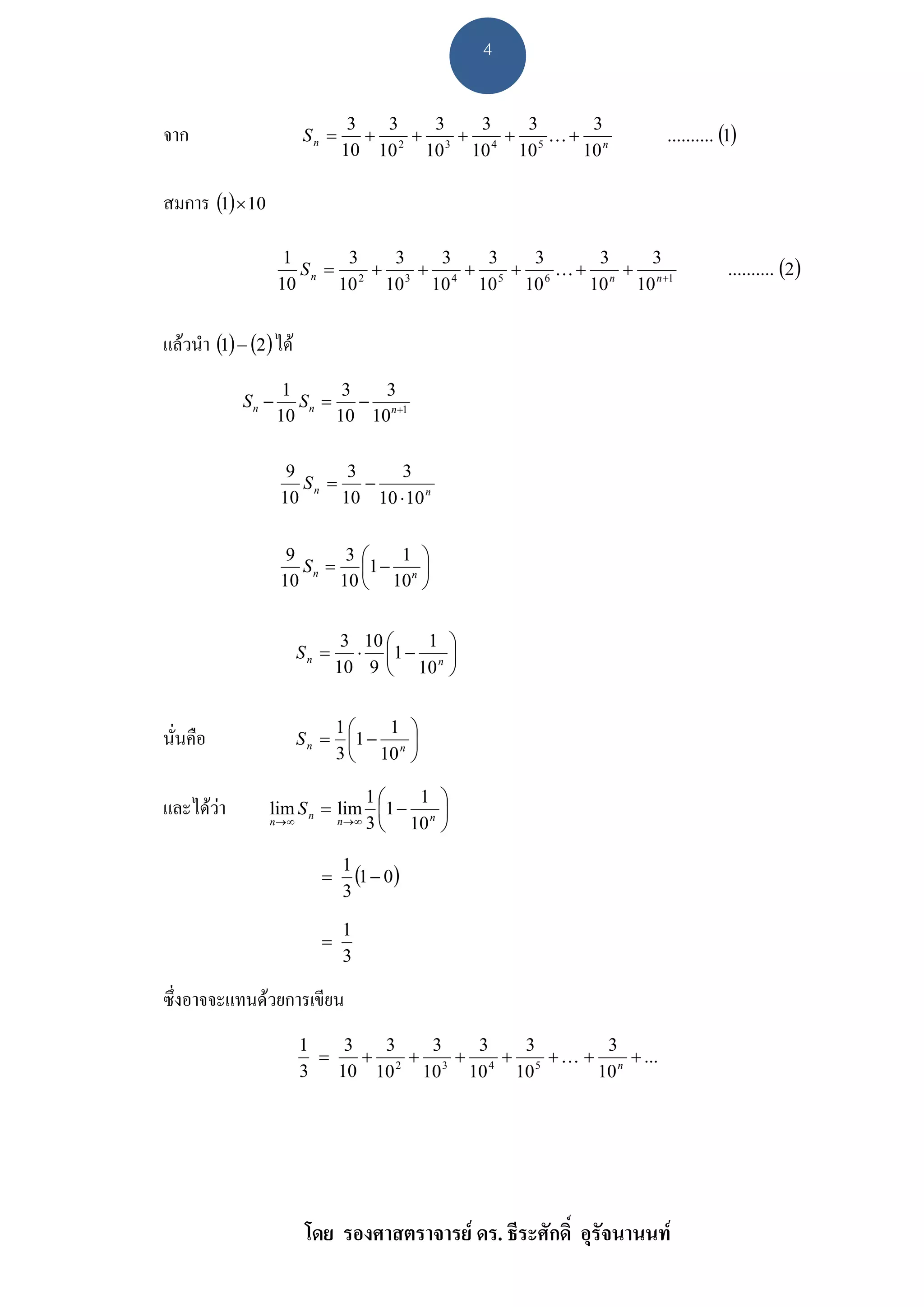 4


                                                                     .......... (1)
                                3   3   3   3   3    3
จาก                     Sn =      + 2 + 3 + 4 + 5 K+ n
                               10 10   10 10   10   10

สมการ (1) × 10

                                                                                 .......... (2 )
                    1       3   3   3   3   3     3    3
                      S n = 2 + 3 + 4 + 5 + 6 K + n + n +1
                   10      10  10 10   10 10     10  10


แลวนํา (1) − (2) ได
                    1       3   3
            Sn −      S n = − n+1
                   10      10 10

                    9       3     3
                      Sn =    −
                   10      10 10 ⋅ 10 n


                    9       3⎛   1 ⎞
                      S n = ⎜1 − n ⎟
                   10      10 ⎝ 10 ⎠


                                3 10 ⎛   1 ⎞
                        Sn =      ⋅ ⎜1 − n ⎟
                               10 9 ⎝ 10 ⎠


                             1⎛    1 ⎞
นั่นคือ                 S n = ⎜1 − n ⎟
                             3 ⎝ 10 ⎠

                                1⎛   1 ⎞
และไดวา        lim S n = lim ⎜1 − n ⎟
                 n→∞       n →∞ 3
                                  ⎝ 10 ⎠

                           =
                               1
                                 (1 − 0)
                               3

                               1
                           =
                               3

ซึ่งอาจจะแทนดวยการเขียน
                        1    3   3   3   3   3       3
                          =    + 2 + 3 + 4 + 5 + K + n + ...
                        3   10 10   10 10   10      10




                         โดย รองศาสตราจารย ดร. ธีระศักดิ์ อุรัจนานนท
 