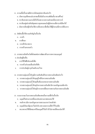 11. ความเชื่อเรื่องอาณัติสวรรค์ส่งผลต่อชาวจีนอย่างไร
    ก. เกิดการลุกฮือของประชาชนขึ้นล้มล้างราชวงศ์เดิมตั้งราชวงศ์ใหม่
    ข. ชาวจีนขาดความกระตือรือร้นเพราะรอความช่วยเหลือจากสวรรค์
    ค. ชาวจีนอยู่อย่างสันติสุขเพราะทุกคนยอมรับผู้ปกครองที่สวรรค์เลือกให้
    ง. เกิดการเลือกผู้น้าด้วยวิธีการเสี่ยงทาย เพื่อที่จะได้ผู้น้าตามที่สวรรค์ต้องการ

12. ลัทธิขงจื๊อให้ความส้าคัญในเรื่องใด
    ก. การค้า
 ข. การศึกษา
    ค. การเข้ารับราชการ
    ง. การสร้างครอบครัว

13. อารยธรรมจีนด้านใดที่ส่งผลต่อการพัฒนาด้านการทหารของมนุษย์
 ก. ประดิษฐ์ดินปืน
 ข. การใช้ไฟฟ้าท้าลายข้าศึก
    ค. การสร้างก้าแพงป้องกันข้าศึก
 ง. การประดิษฐ์อาวุธโจมตีระยะไกล

14. อารยธรรมลุ่มแม่น้าสินธุมีความสัมพันธ์กับอารยธรรมอินเดียอย่างไร
    ก. อารยธรรมลุ่มแม่น้าสินธุอยู่ใกล้กับอารยธรรมอินเดีย
    ข. อารยธรรมลุ่มแม่น้าสินธุเป็นต้นแบบของอารยธรรมอินเดีย
    ค. อารยธรรมลุ่มแม่น้าสินธุกับอารยธรรมอินเดีย มีความเจริญแบบเดียวกัน
    ง . อารยธรรมลุ่มแม่น้าสินธุมีการแลกเปลี่ยนอารยธรรมกับอารยธรรมอินเดีย

15. ระบบวรรณะในอารยธรรมอินเดียแสดงถึงความเชื่อในเรื่องใด
    ก. มนุษย์ไม่สามารถเปลี่ยนแปลงสถานภาพของคนได้
 ข. คนผิวขาวมีความเจริญทางอารยธรรมมากกว่าคนผิวด้า
    ค. มนุษย์เกิดมามีฐานะไม่เท่ากัน เพราะผลกรรมที่ท้าไว้ในอดีต
 ง. พระพรหมได้ลิขิตชะตาชีวิตมนุษย์ไว้แล้ว จึงไม่อาจเปลี่ยนแปลงได้




                                                  86
 