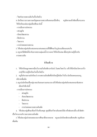 - ไทยรับอารยธรรมจีนในเรื่องใดบ้าง
    4. นักเรียนรวบรวมความเจริญของอารยธรรมจีนออกมาเป็นข้อๆ ครูซักถามแล้วเขียนขึ้นกระดาน
    ให้นักเรียนแต่ละกลุ่มเลือกศึกษา ดังนี้
    - การเมืองการปกครอง
    - เศรษฐกิจ
    - สังคมวัฒนธรรม
    - ศิลปกรรม
    - วิทยาการ
    - การถ่ายทอดอารยธรรม
    5. ให้แต่ละกลุ่มส่งตัวแทนออกมาเสนอผลงานที่ได้ศึกษาในรูปแบบที่ตนเองสนใจ
    6. ครูฉายวีดิทัศน์เกี่ยวกับอารยธรรมลุ่มแม่น้าหวางเหอ ให้นักเรียนชม เพื่อสรุปความรู้เกี่ยวกับ
    อารยธรรมจีน

                                           ชั่วโมงที่ 3-4

      1. ให้นักเรียนดูภาพซากเมืองโบราณในอินเดีย (ฮารับปา โมเฮนโจดาโร) แล้วให้นักเรียนวิเคราะห์ว่า
           ภาพให้ความรู้นักเรียนในเรื่องใดบ้าง
      2. ครูตั้งค้าถามถามนักเรียนว่า อารยธรรมอินเดียที่นักเรียนรู้จักมีอะไรบ้าง นักเรียนตอบและครู
       อธิบายเพิ่มเติม
      3. ครูแบ่งนักเรียนเป็นกลุ่ม คละกันตามความสามารถ แล้วให้แต่ละกลุ่มส่งตัวแทนออกมาจับสลาก
           เลือกหัวข้อ ดังนี้
       - การเมืองการปกครอง
           - เศรษฐกิจ
           - สังคมวัฒนธรรม
           - ศิลปกรรม
           - วิทยาการ
           - การถ่ายทอดอารยธรรมอินเดีย
      4. ให้แต่ละกลุ่มศึกษาค้นคว้าในห้องสมุด ศูนย์ค้นคว้าทางอินเทอร์เน็ต หรือช่องทางอื่น แล้วจัดท้า
เป็นโครงงานส้ารวจอารยธรรมอินเดีย
      5. ให้แต่ละกลุ่มน้าเสนอผลงานการศึกษาที่หลากหลาย ครูและนักเรียนซักถามข้อสงสัย ครูอธิบาย
เพิ่มเติม

                                                99
 
