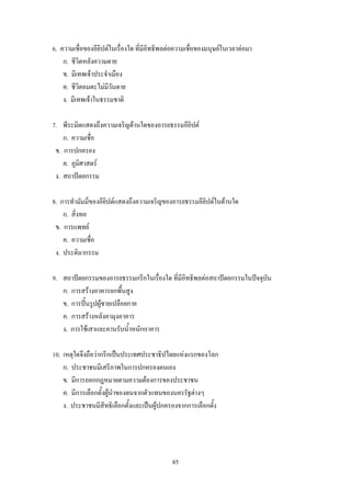 6. ความเชื่อของอียิปต์ในเรื่องใด ที่มีอิทธิพลต่อความเชื่อของมนุษย์ในเวลาต่อมา
    ก. ชีวิตหลังความตาย
    ข. มีเทพเจ้าประจ้าเมือง
    ค. ชีวิตอมตะไม่มีวันตาย
    ง. มีเทพเจ้าในธรรมชาติ

7. พีระมิดแสดงถึงความเจริญด้านใดของอารยธรรมอียิปต์
    ก. ความเชื่อ
 ข. การปกครอง
    ค. ภูมิศาสตร์
 ง. สถาปัตยกรรม

8. การท้ามัมมี่ของอียิปต์แสดงถึงความเจริญของอารยธรรมอียิปต์ในด้านใด
    ก. สิ่งทอ
 ข. การแพทย์
    ค. ความเชื่อ
 ง. ประติมากรรม

9. สถาปัตยกรรมของอารยธรรมกรีกในเรื่องใด ที่มีอิทธิพลต่อสถาปัตยกรรมในปัจจุบัน
   ก. การสร้างอาคารยกพื้นสูง
   ข. การปั้นรูปผู้ชายเปลือยกาย
   ค. การสร้างหลังคามุงอาคาร
   ง. การใช้เสาและคานรับน้้าหนักอาคาร

10. เหตุใดจึงถือว่ากรีกเป็นประเทศประชาธิปไตยแห่งแรกของโลก
    ก. ประชาชนมีเสรีภาพในการปกครองตนเอง
    ข. มีการออกกฎหมายตามความต้องการของประชาชน
    ค. มีการเลือกตั้งผู้น้าของตนจากตัวแทนของนครรัฐต่างๆ
    ง. ประชาชนมีสิทธิเลือกตั้งและเป็นผู้ปกครองจากการเลือกตั้ง




                                              85
 