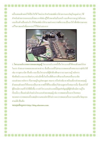 เครื องคอมพิวเตอร์ให้เป็ นไปได้ โดยง่าย สําหรับซอฟต์แวร์ช่วยการมองวัตถุในมุมต่างๆ ใช้
                                                                              ่
สําหรับช่วยการออกแบบสิ งของ อาทิเช่น ผูใช้วาดแจกันด้านหน้า และต้องการจะดูวาด้านบน
                                           ้
และด้านข้างเป็ นอย่างไร ก็ให้ซอฟต์แวร์คานวณค่าและภาพทีควรจะเป็ นมาให้ เพือพิจารณาและ
                                         ํ
แก้ไขภาพแจกันทีออกแบบไว้ได้อย่างสะดวก




5. โครงงานประเภทการทดลองทฤษฎี โครงงานประเภทนีเป็ นโครงงานทีใช้คอมพิวเตอร์ช่วย
ในการ จําลองการทดลองของสาขาต่างๆ ซึงเป็ นงานทีไม่สามารถทดลองด้วยสถานการณ์จริ งได้
เช่น การจุดระเบิด เป็ นต้น และเป็ นโครงงานทีผูทาต้องศึกษารวบรวมความรู ้ หลักการ
                                                ้ ํ
ข้อเท็จจริ ง และแนวคิดต่างๆ อย่างลึกซึงในเรื องทีต้องการศึกษาแล้วเสนอเป็ นแนวคิด
                           อาจอยู่
แบบจําลอง หลักการ ซึงอาจอยูในรู ปของสู ตร สมการ หรื อคําอธิบาย พร้อมทังารจําลองทฤษฏี
                                              ็
ด้วยคอมพิวเตอร์ให้ออกมาเป็ นภาพ ภาพทีได้กจะเปลียนไปตามสู ตรหรื อสมการนัน ซึงจะทําให้
                                                                   ่ ้ ํ
ผูเ้ รี ยนมีความเข้าใจได้ดียงขึน การทําโครงงานประเภทนีมีจุดสําคัญอยูทีผูทาต้องมีความรู ้ใน
                            ิ
เรื องนันๆ เป็ นอย่างดี ตัวอย่างโครงงานจําลองทฤษฎี เช่น การทดลองเรื องการไหลของ
                    างดี
ของเหลว การทดลองเรื องพฤติกรรมของปลาปิ รันย่า และการทดลองเรื องการมองเห็นวัตถุแบบ
สามมิติ เป็ นต้น
ขอบคุณข้ อมูลจาก http://blog.eduzones.com
 